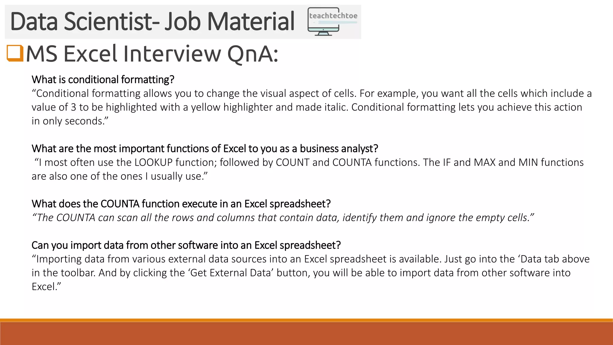 MS Excel Interview QnA: Data Scientist- Job Material What is conditional formatting? “Conditional formatting allows you to change the visual aspect of cells. For example, you want all the cells which include a value of 3 to be highlighted with a yellow highlighter and made italic. Conditional formatting lets you achieve this action in only seconds.” What are the most important functions of Excel to you as a business analyst? “I most often use the LOOKUP function; followed by COUNT and COUNTA functions. The IF and MAX and MIN functions are also one of the ones I usually use.” What does the COUNTA function execute in an Excel spreadsheet? “The COUNTA can scan all the rows and columns that contain data, identify them and ignore the empty cells.” Can you import data from other software into an Excel spreadsheet? “Importing data from various external data sources into an Excel spreadsheet is available. Just go into the ‘Data tab above in the toolbar. And by clicking the ‘Get External Data’ button, you will be able to import data from other software into Excel.” 