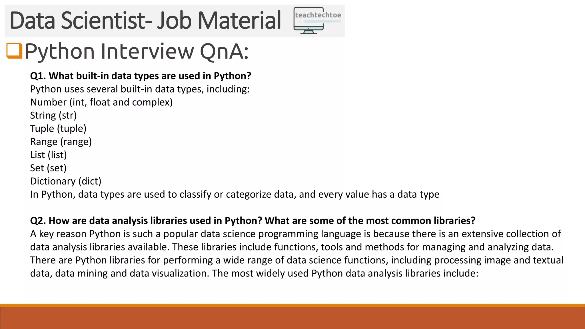 Python Interview QnA: Data Scientist- Job Material Q1. What built-in data types are used in Python? Python uses several built-in data types, including: Number (int, float and complex) String (str) Tuple (tuple) Range (range) List (list) Set (set) Dictionary (dict) In Python, data types are used to classify or categorize data, and every value has a data type Q2. How are data analysis libraries used in Python? What are some of the most common libraries? A key reason Python is such a popular data science programming language is because there is an extensive collection of data analysis libraries available. These libraries include functions, tools and methods for managing and analyzing data. There are Python libraries for performing a wide range of data science functions, including processing image and textual data, data mining and data visualization. The most widely used Python data analysis libraries include: 