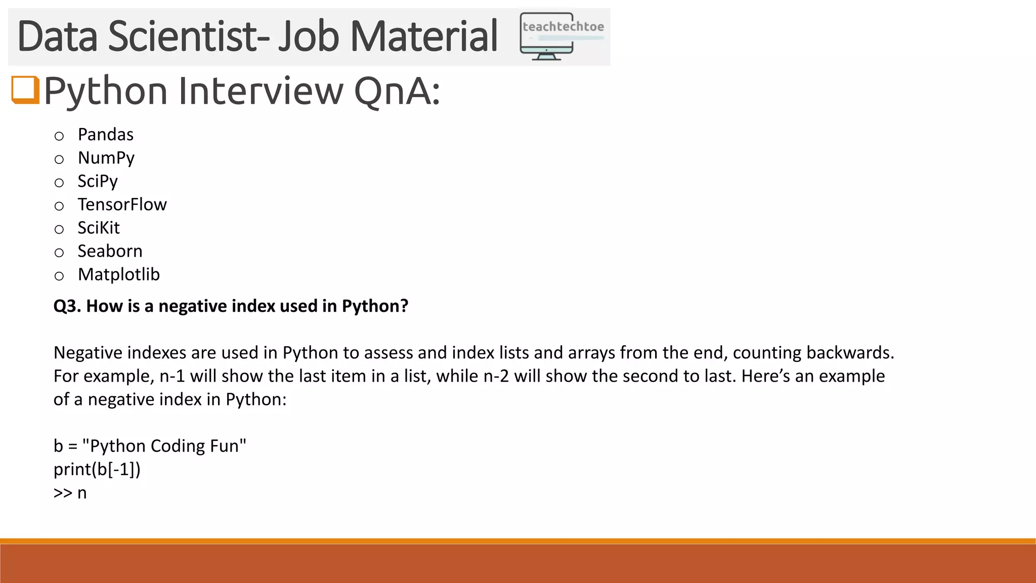 Python Interview QnA: Data Scientist- Job Material o Pandas o NumPy o SciPy o TensorFlow o SciKit o Seaborn o Matplotlib Q3. How is a negative index used in Python? Negative indexes are used in Python to assess and index lists and arrays from the end, counting backwards. For example, n-1 will show the last item in a list, while n-2 will show the second to last. Here’s an example of a negative index in Python: b = "Python Coding Fun" print(b[-1]) >> n 