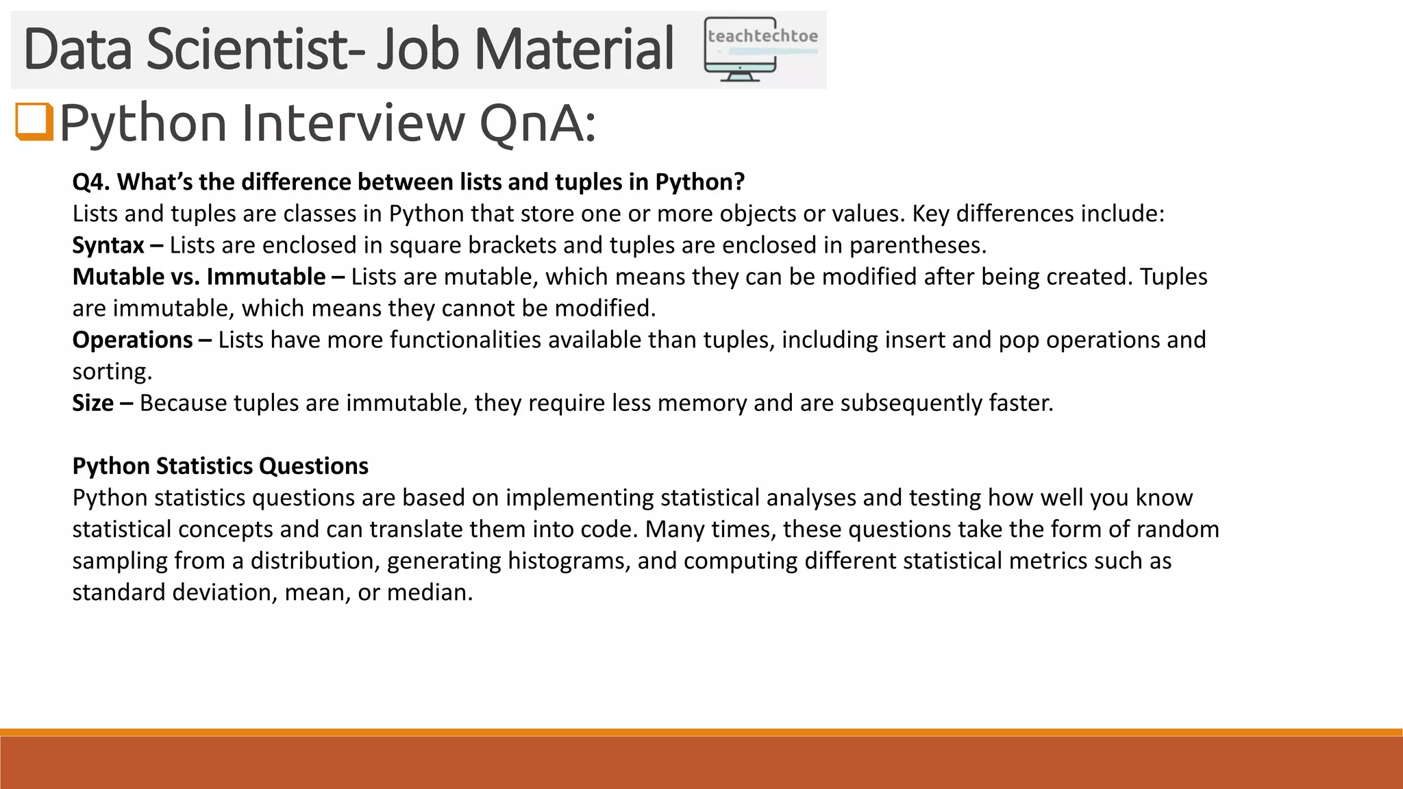 Python Interview QnA: Data Scientist- Job Material Q4. What’s the difference between lists and tuples in Python? Lists and tuples are classes in Python that store one or more objects or values. Key differences include: Syntax – Lists are enclosed in square brackets and tuples are enclosed in parentheses. Mutable vs. Immutable – Lists are mutable, which means they can be modified after being created. Tuples are immutable, which means they cannot be modified. Operations – Lists have more functionalities available than tuples, including insert and pop operations and sorting. Size – Because tuples are immutable, they require less memory and are subsequently faster. Python Statistics Questions Python statistics questions are based on implementing statistical analyses and testing how well you know statistical concepts and can translate them into code. Many times, these questions take the form of random sampling from a distribution, generating histograms, and computing different statistical metrics such as standard deviation, mean, or median. 