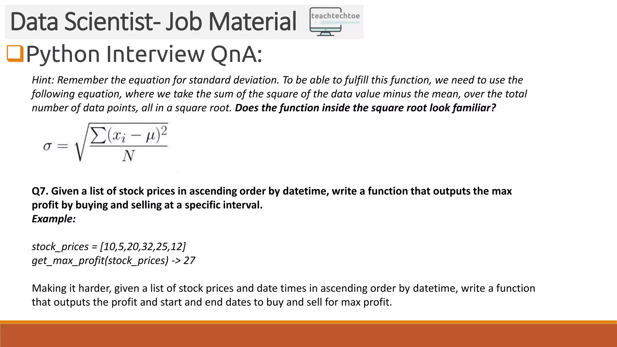 Python Interview QnA: Data Scientist- Job Material Hint: Remember the equation for standard deviation. To be able to fulfill this function, we need to use the following equation, where we take the sum of the square of the data value minus the mean, over the total number of data points, all in a square root. Does the function inside the square root look familiar? Q7. Given a list of stock prices in ascending order by datetime, write a function that outputs the max profit by buying and selling at a specific interval. Example: stock_prices = [10,5,20,32,25,12] get_max_profit(stock_prices) -> 27 Making it harder, given a list of stock prices and date times in ascending order by datetime, write a function that outputs the profit and start and end dates to buy and sell for max profit. 