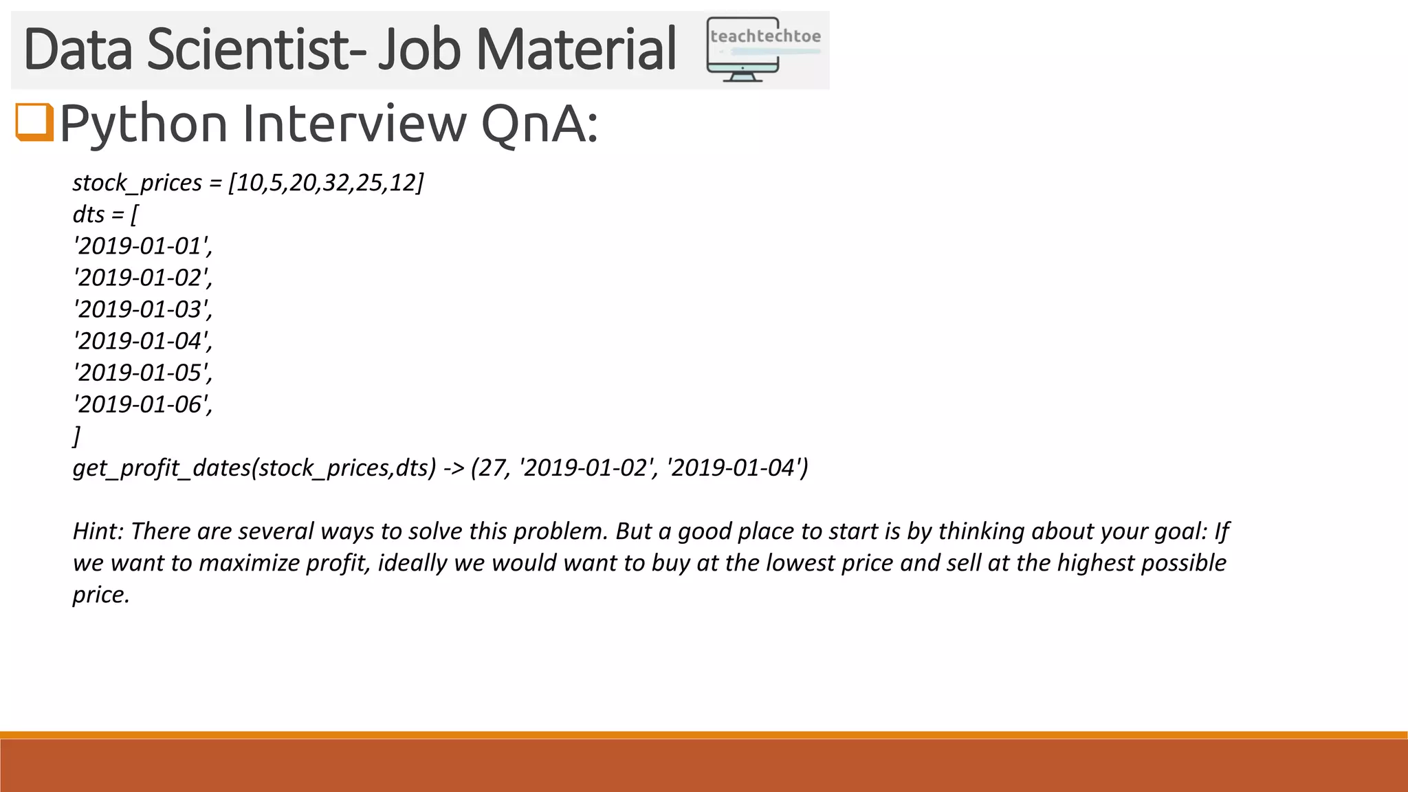 Python Interview QnA: Data Scientist- Job Material stock_prices = [10,5,20,32,25,12] dts = [ '2019-01-01', '2019-01-02', '2019-01-03', '2019-01-04', '2019-01-05', '2019-01-06', ] get_profit_dates(stock_prices,dts) -> (27, '2019-01-02', '2019-01-04') Hint: There are several ways to solve this problem. But a good place to start is by thinking about your goal: If we want to maximize profit, ideally we would want to buy at the lowest price and sell at the highest possible price. 