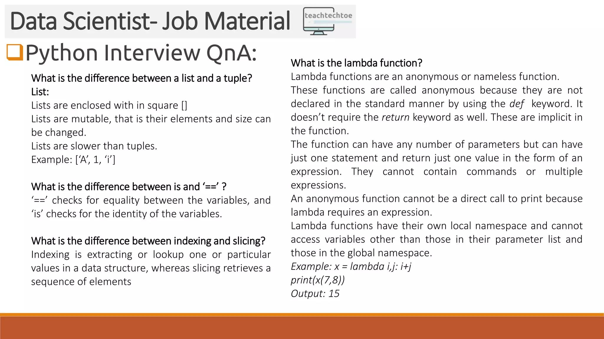 Python Interview QnA: Data Scientist- Job Material What is the difference between a list and a tuple? List: Lists are enclosed with in square [] Lists are mutable, that is their elements and size can be changed. Lists are slower than tuples. Example: [‘A’, 1, ‘i’] What is the difference between is and ‘==’ ? ‘==’ checks for equality between the variables, and ‘is’ checks for the identity of the variables. What is the difference between indexing and slicing? Indexing is extracting or lookup one or particular values in a data structure, whereas slicing retrieves a sequence of elements What is the lambda function? Lambda functions are an anonymous or nameless function. These functions are called anonymous because they are not declared in the standard manner by using the def keyword. It doesn’t require the return keyword as well. These are implicit in the function. The function can have any number of parameters but can have just one statement and return just one value in the form of an expression. They cannot contain commands or multiple expressions. An anonymous function cannot be a direct call to print because lambda requires an expression. Lambda functions have their own local namespace and cannot access variables other than those in their parameter list and those in the global namespace. Example: x = lambda i,j: i+j print(x(7,8)) Output: 15 
