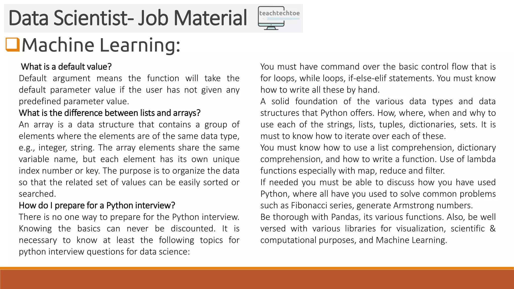 Machine Learning: Data Scientist- Job Material What is a default value? Default argument means the function will take the default parameter value if the user has not given any predefined parameter value. What is the difference between lists and arrays? An array is a data structure that contains a group of elements where the elements are of the same data type, e.g., integer, string. The array elements share the same variable name, but each element has its own unique index number or key. The purpose is to organize the data so that the related set of values can be easily sorted or searched. How do I prepare for a Python interview? There is no one way to prepare for the Python interview. Knowing the basics can never be discounted. It is necessary to know at least the following topics for python interview questions for data science: You must have command over the basic control flow that is for loops, while loops, if-else-elif statements. You must know how to write all these by hand. A solid foundation of the various data types and data structures that Python offers. How, where, when and why to use each of the strings, lists, tuples, dictionaries, sets. It is must to know how to iterate over each of these. You must know how to use a list comprehension, dictionary comprehension, and how to write a function. Use of lambda functions especially with map, reduce and filter. If needed you must be able to discuss how you have used Python, where all have you used to solve common problems such as Fibonacci series, generate Armstrong numbers. Be thorough with Pandas, its various functions. Also, be well versed with various libraries for visualization, scientific & computational purposes, and Machine Learning. 