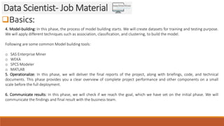 Basics:
Data Scientist- Job Material
4. Model-building: In this phase, the process of model building starts. We will crea...