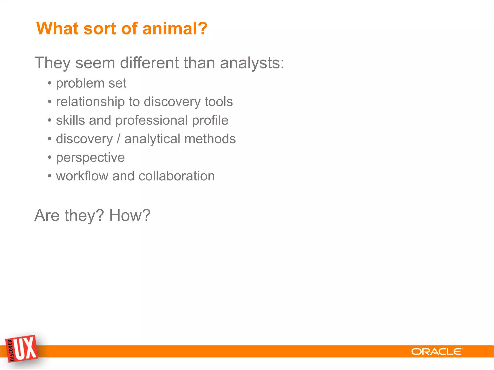 What sort of animal?
They seem different than analysts:
• problem set
• relationship to discovery tools
• skills and professional profile
• discovery / analytical methods
• perspective
• workflow and collaboration
!
Are they? How?
 