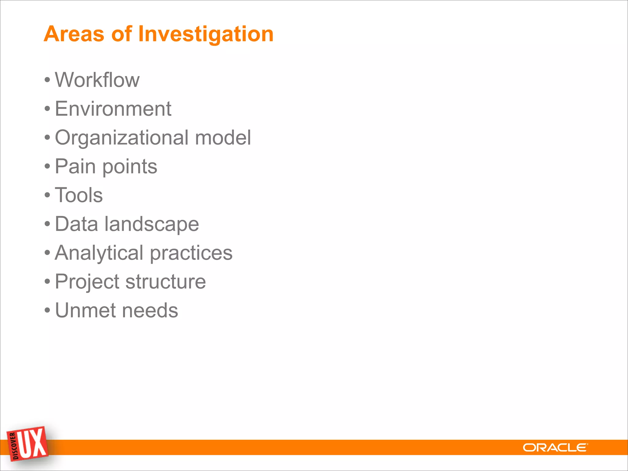 Areas of Investigation
• Workflow
• Environment
• Organizational model
• Pain points
• Tools
• Data landscape
• Analytical practices
• Project structure
• Unmet needs
 