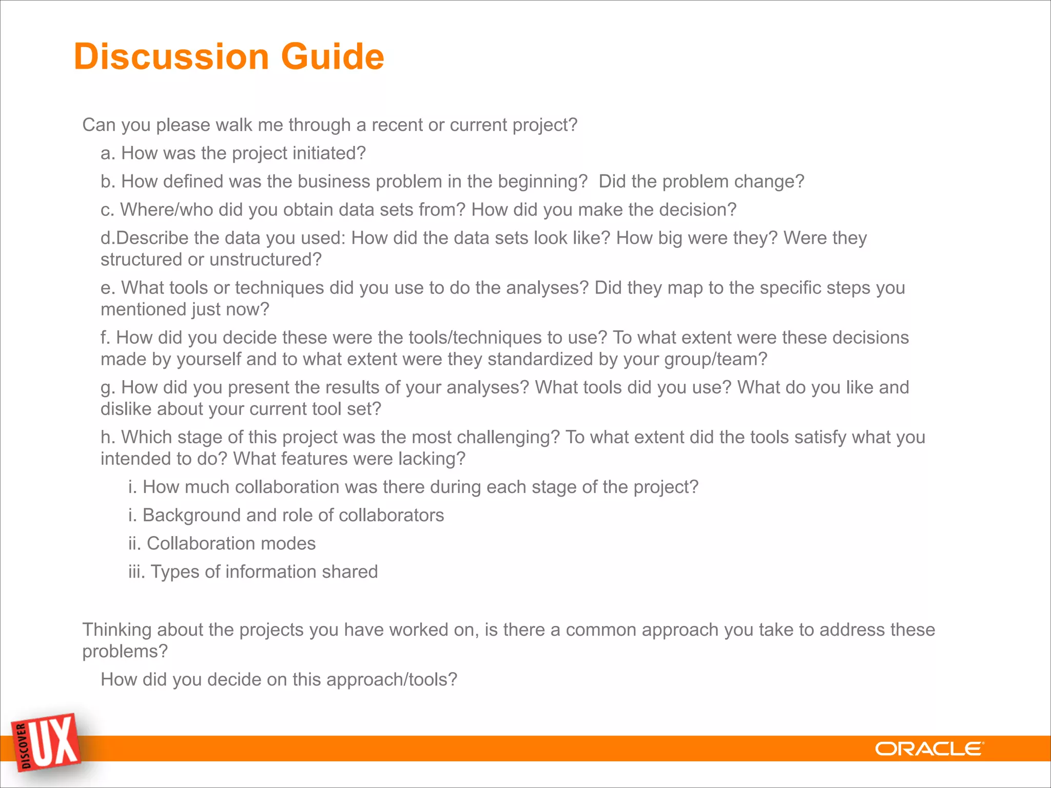 Discussion Guide
Can you please walk me through a recent or current project?
a. How was the project initiated?
b. How defined was the business problem in the beginning? Did the problem change?
c. Where/who did you obtain data sets from? How did you make the decision?
d.Describe the data you used: How did the data sets look like? How big were they? Were they
structured or unstructured?
e. What tools or techniques did you use to do the analyses? Did they map to the specific steps you
mentioned just now?
f. How did you decide these were the tools/techniques to use? To what extent were these decisions
made by yourself and to what extent were they standardized by your group/team?
g. How did you present the results of your analyses? What tools did you use? What do you like and
dislike about your current tool set?
h. Which stage of this project was the most challenging? To what extent did the tools satisfy what you
intended to do? What features were lacking?
i. How much collaboration was there during each stage of the project?
i. Background and role of collaborators
ii. Collaboration modes
iii. Types of information shared
!
Thinking about the projects you have worked on, is there a common approach you take to address these
problems?
How did you decide on this approach/tools?
!
 