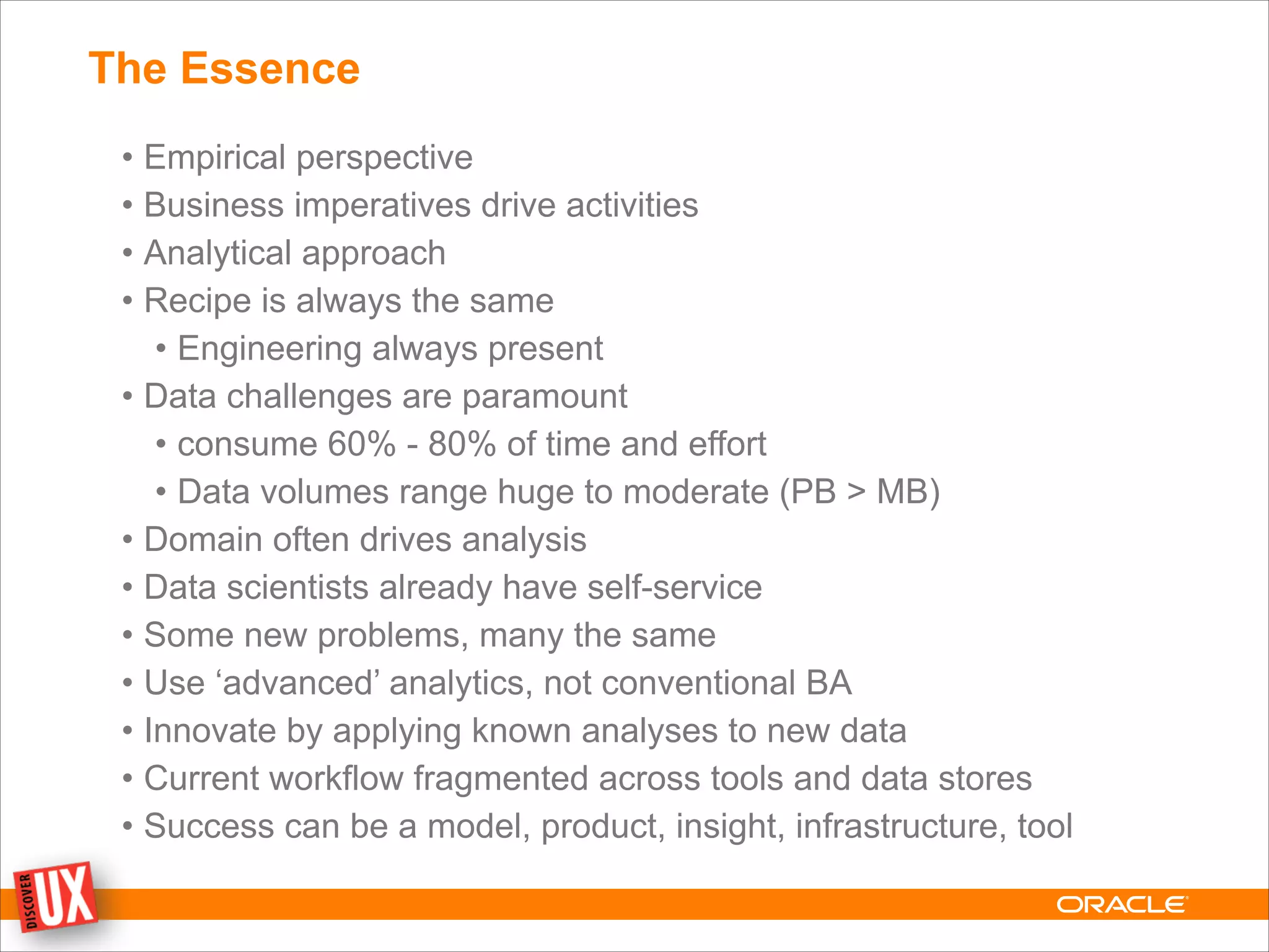 The Essence
• Empirical perspective
• Business imperatives drive activities
• Analytical approach
• Recipe is always the same
• Engineering always present
• Data challenges are paramount
• consume 60% - 80% of time and effort
• Data volumes range huge to moderate (PB > MB)
• Domain often drives analysis
• Data scientists already have self-service
• Some new problems, many the same
• Use ‘advanced’ analytics, not conventional BA
• Innovate by applying known analyses to new data
• Current workflow fragmented across tools and data stores
• Success can be a model, product, insight, infrastructure, tool
 