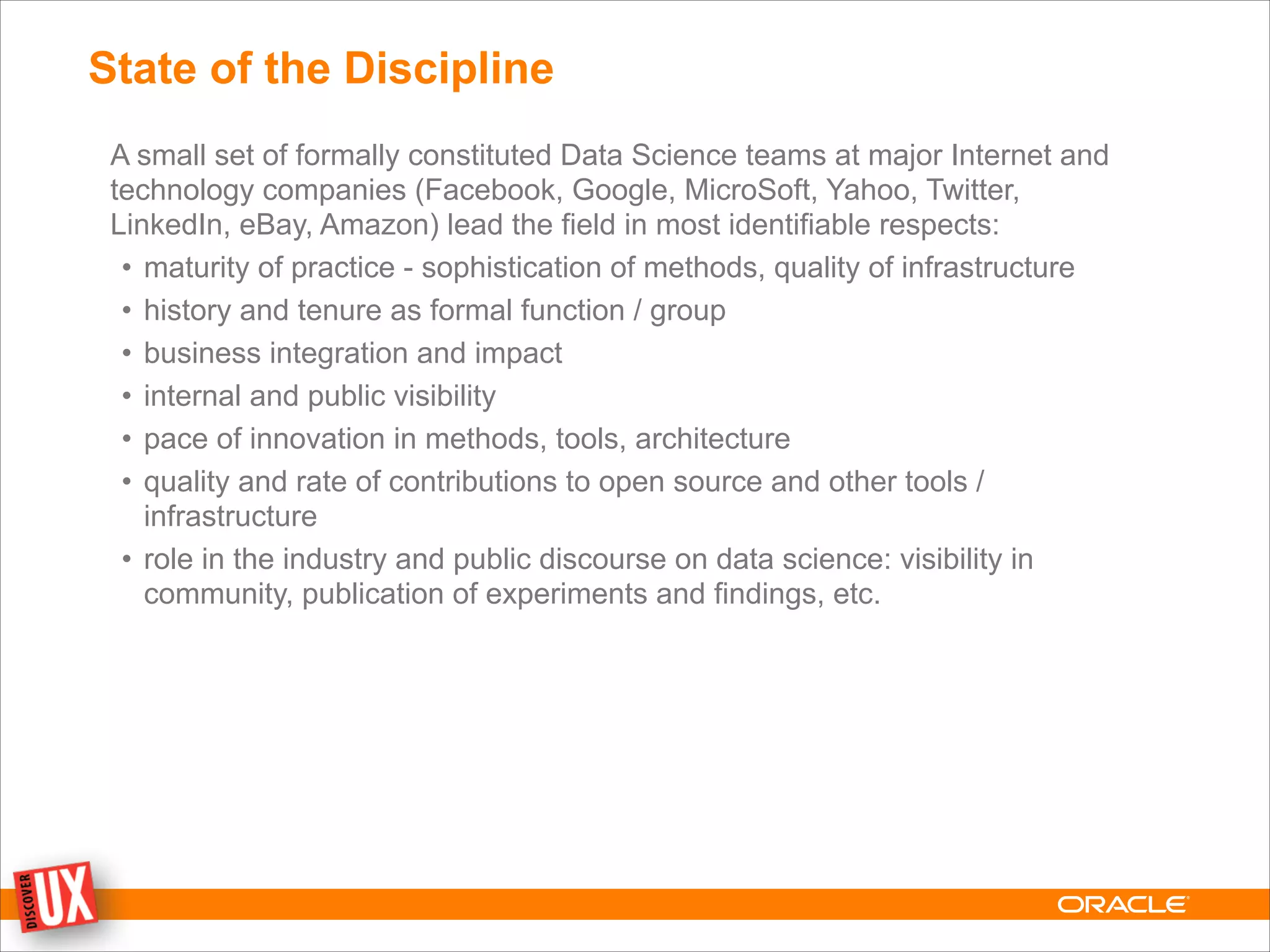 State of the Discipline
A small set of formally constituted Data Science teams at major Internet and
technology companies (Facebook, Google, MicroSoft, Yahoo, Twitter,
LinkedIn, eBay, Amazon) lead the field in most identifiable respects:
• maturity of practice - sophistication of methods, quality of infrastructure
• history and tenure as formal function / group
• business integration and impact
• internal and public visibility
• pace of innovation in methods, tools, architecture
• quality and rate of contributions to open source and other tools /
infrastructure
• role in the industry and public discourse on data science: visibility in
community, publication of experiments and findings, etc.
 
