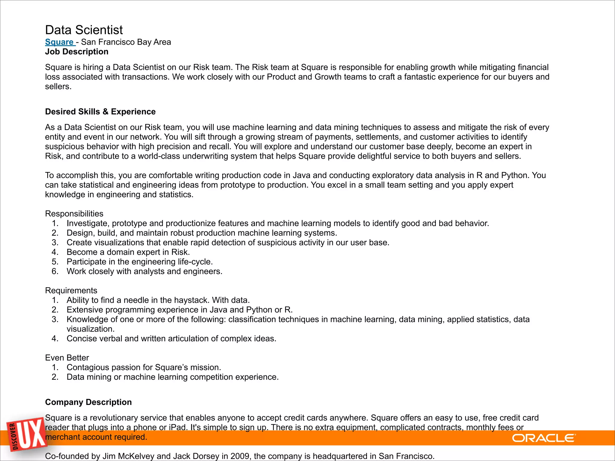 Data Scientist
Square - San Francisco Bay Area
Job Description
Square is hiring a Data Scientist on our Risk team. The Risk team at Square is responsible for enabling growth while mitigating financial
loss associated with transactions. We work closely with our Product and Growth teams to craft a fantastic experience for our buyers and
sellers.
!
Desired Skills & Experience
As a Data Scientist on our Risk team, you will use machine learning and data mining techniques to assess and mitigate the risk of every
entity and event in our network. You will sift through a growing stream of payments, settlements, and customer activities to identify
suspicious behavior with high precision and recall. You will explore and understand our customer base deeply, become an expert in
Risk, and contribute to a world-class underwriting system that helps Square provide delightful service to both buyers and sellers. 
 
To accomplish this, you are comfortable writing production code in Java and conducting exploratory data analysis in R and Python. You
can take statistical and engineering ideas from prototype to production. You excel in a small team setting and you apply expert
knowledge in engineering and statistics. 
 
Responsibilities
1. Investigate, prototype and productionize features and machine learning models to identify good and bad behavior.
2. Design, build, and maintain robust production machine learning systems.
3. Create visualizations that enable rapid detection of suspicious activity in our user base.
4. Become a domain expert in Risk.
5. Participate in the engineering life-cycle.
6. Work closely with analysts and engineers.
!
Requirements
1. Ability to find a needle in the haystack. With data.
2. Extensive programming experience in Java and Python or R.
3. Knowledge of one or more of the following: classification techniques in machine learning, data mining, applied statistics, data
visualization.
4. Concise verbal and written articulation of complex ideas.
!
Even Better
1. Contagious passion for Square’s mission.
2. Data mining or machine learning competition experience.
!
Company Description
Square is a revolutionary service that enables anyone to accept credit cards anywhere. Square offers an easy to use, free credit card
reader that plugs into a phone or iPad. It's simple to sign up. There is no extra equipment, complicated contracts, monthly fees or
merchant account required. 
 
Co-founded by Jim McKelvey and Jack Dorsey in 2009, the company is headquartered in San Francisco.
 