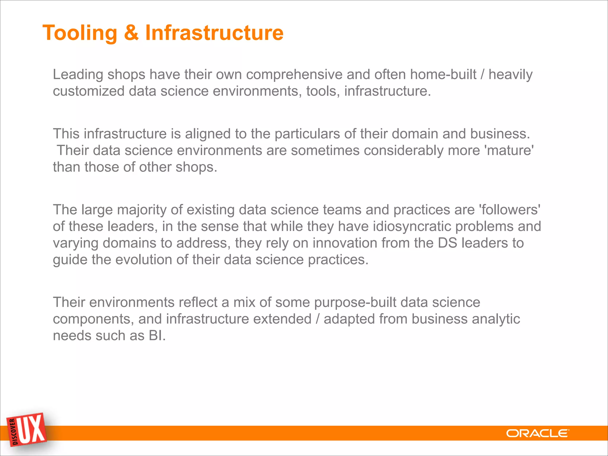 Tooling & Infrastructure
Leading shops have their own comprehensive and often home-built / heavily
customized data science environments, tools, infrastructure.
!
This infrastructure is aligned to the particulars of their domain and business.
Their data science environments are sometimes considerably more 'mature'
than those of other shops.
!
The large majority of existing data science teams and practices are 'followers'
of these leaders, in the sense that while they have idiosyncratic problems and
varying domains to address, they rely on innovation from the DS leaders to
guide the evolution of their data science practices.
!
Their environments reflect a mix of some purpose-built data science
components, and infrastructure extended / adapted from business analytic
needs such as BI.
 