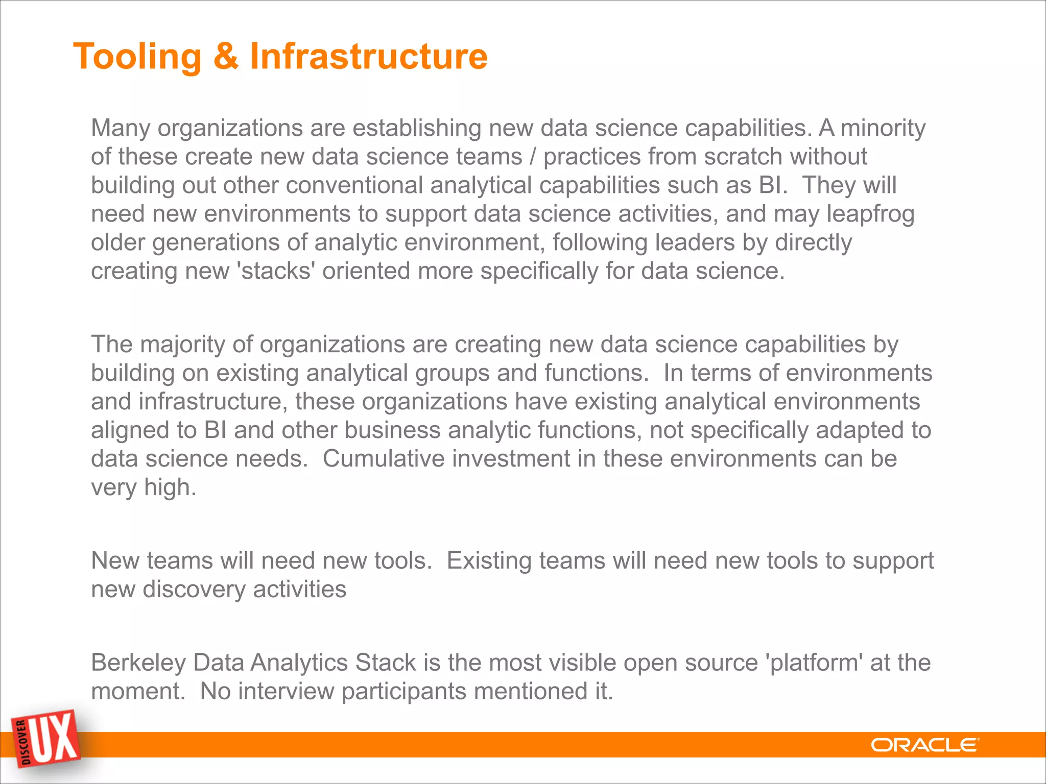 Tooling & Infrastructure
Many organizations are establishing new data science capabilities. A minority
of these create new data science teams / practices from scratch without
building out other conventional analytical capabilities such as BI. They will
need new environments to support data science activities, and may leapfrog
older generations of analytic environment, following leaders by directly
creating new 'stacks' oriented more specifically for data science.
!
The majority of organizations are creating new data science capabilities by
building on existing analytical groups and functions. In terms of environments
and infrastructure, these organizations have existing analytical environments
aligned to BI and other business analytic functions, not specifically adapted to
data science needs. Cumulative investment in these environments can be
very high.
!
New teams will need new tools. Existing teams will need new tools to support
new discovery activities
!
Berkeley Data Analytics Stack is the most visible open source 'platform' at the
moment. No interview participants mentioned it.
 