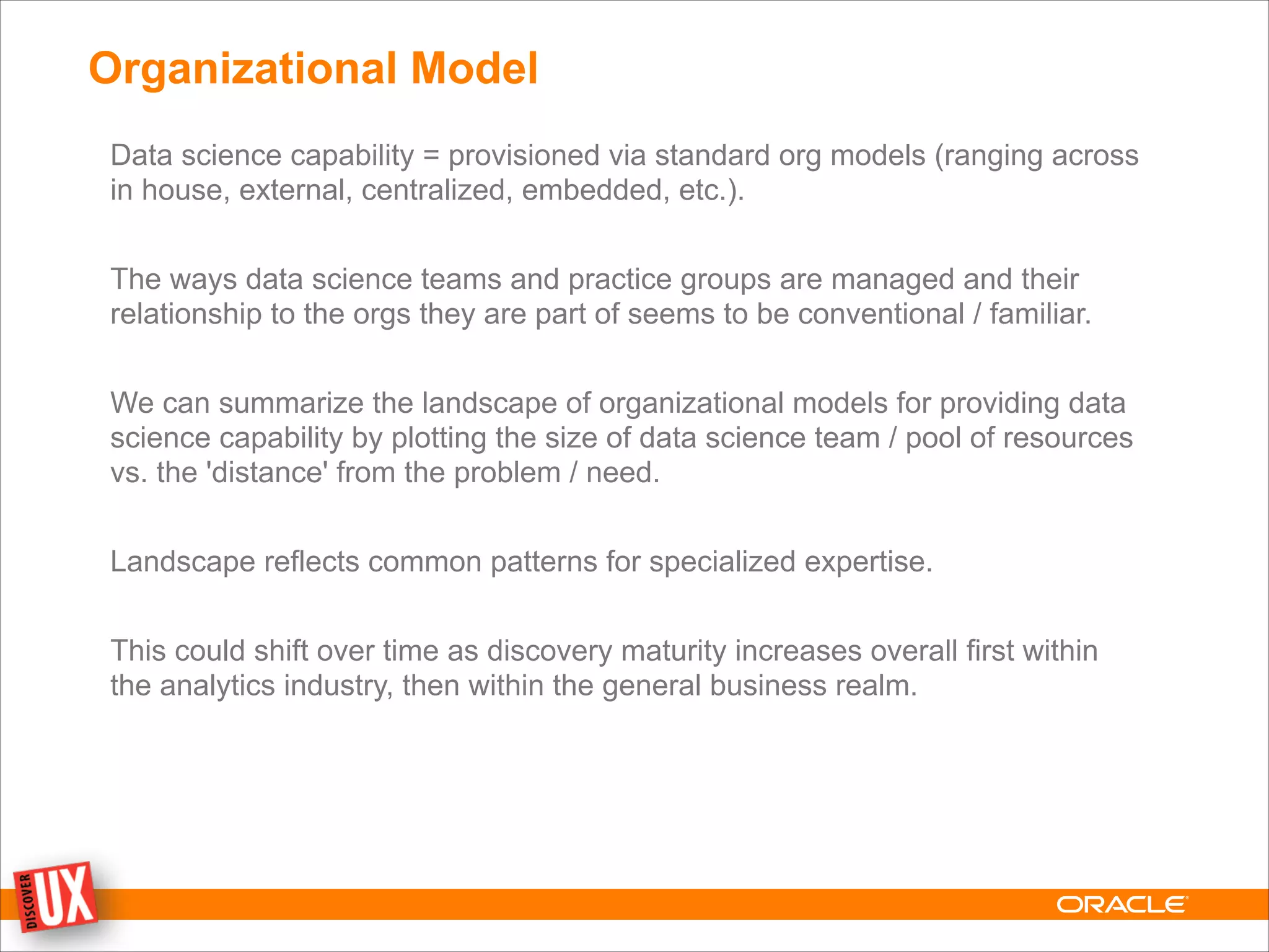 Organizational Model
Data science capability = provisioned via standard org models (ranging across
in house, external, centralized, embedded, etc.).
!
The ways data science teams and practice groups are managed and their
relationship to the orgs they are part of seems to be conventional / familiar.
!
We can summarize the landscape of organizational models for providing data
science capability by plotting the size of data science team / pool of resources
vs. the 'distance' from the problem / need.
!
Landscape reflects common patterns for specialized expertise.
!
This could shift over time as discovery maturity increases overall first within
the analytics industry, then within the general business realm.
 