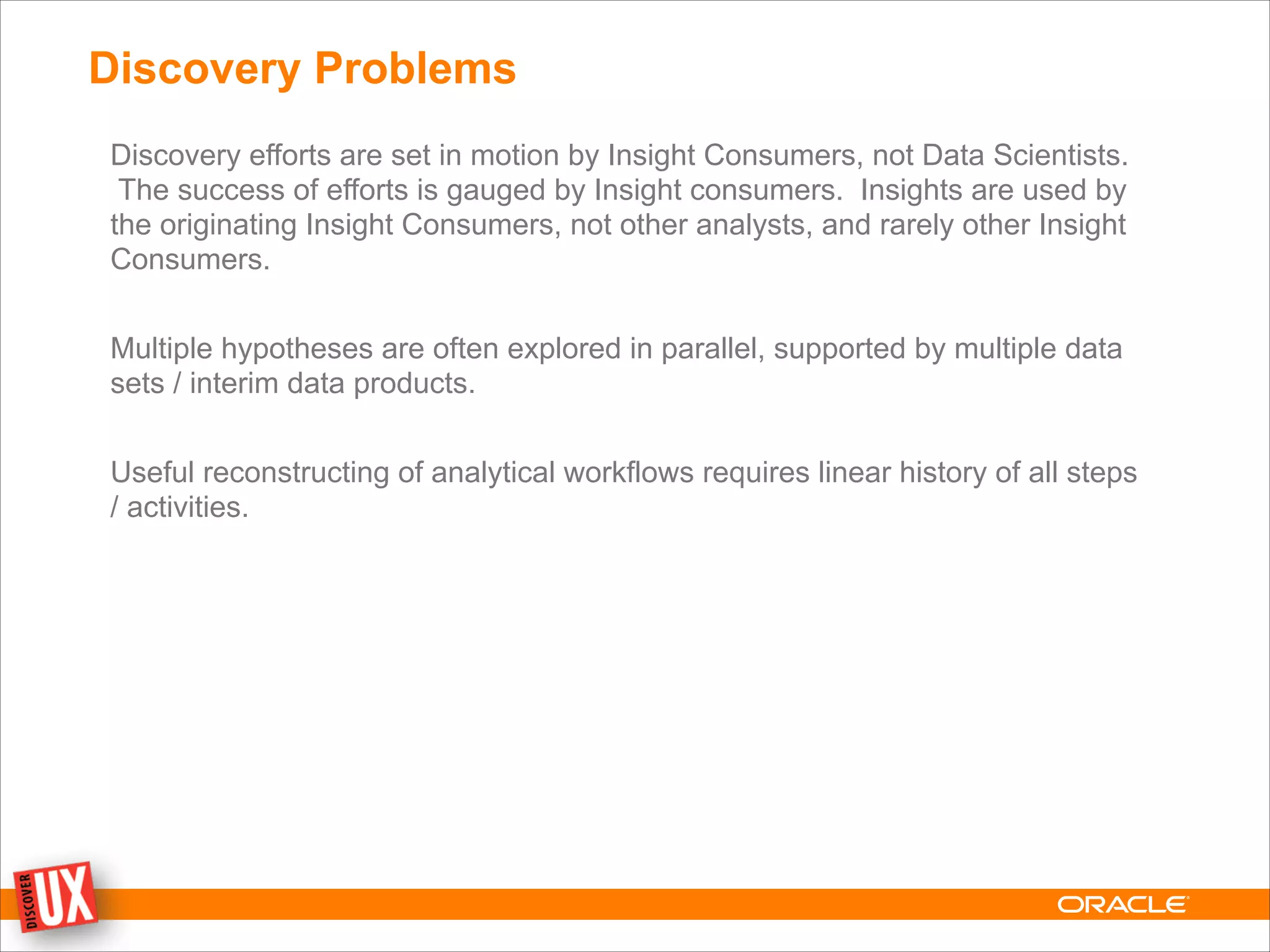 Discovery Problems
Discovery efforts are set in motion by Insight Consumers, not Data Scientists.
The success of efforts is gauged by Insight consumers. Insights are used by
the originating Insight Consumers, not other analysts, and rarely other Insight
Consumers.
!
Multiple hypotheses are often explored in parallel, supported by multiple data
sets / interim data products.
!
Useful reconstructing of analytical workflows requires linear history of all steps
/ activities.
 