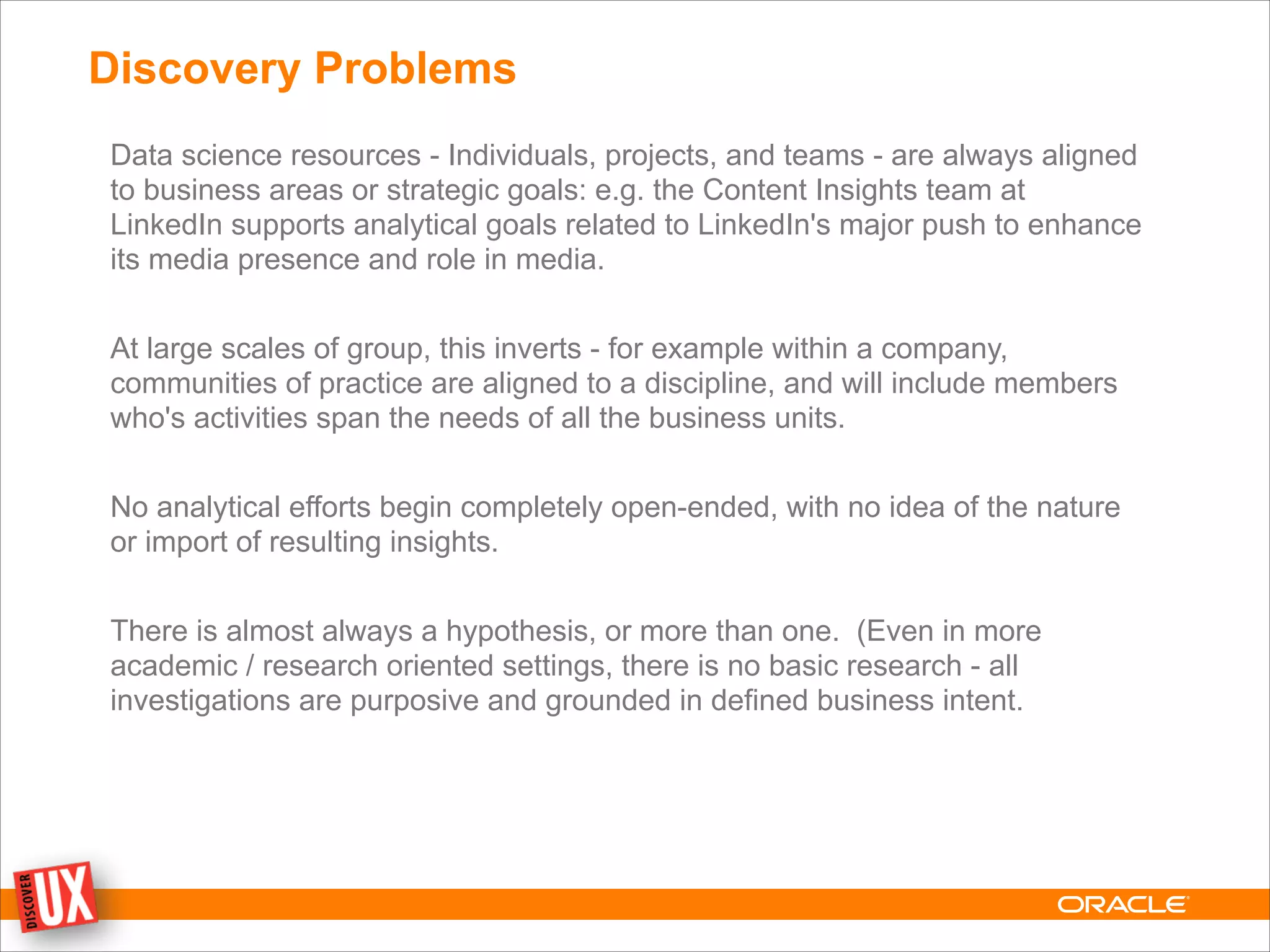 Discovery Problems
Data science resources - Individuals, projects, and teams - are always aligned
to business areas or strategic goals: e.g. the Content Insights team at
LinkedIn supports analytical goals related to LinkedIn's major push to enhance
its media presence and role in media.
!
At large scales of group, this inverts - for example within a company,
communities of practice are aligned to a discipline, and will include members
who's activities span the needs of all the business units.
!
No analytical efforts begin completely open-ended, with no idea of the nature
or import of resulting insights.
!
There is almost always a hypothesis, or more than one. (Even in more
academic / research oriented settings, there is no basic research - all
investigations are purposive and grounded in defined business intent.
 