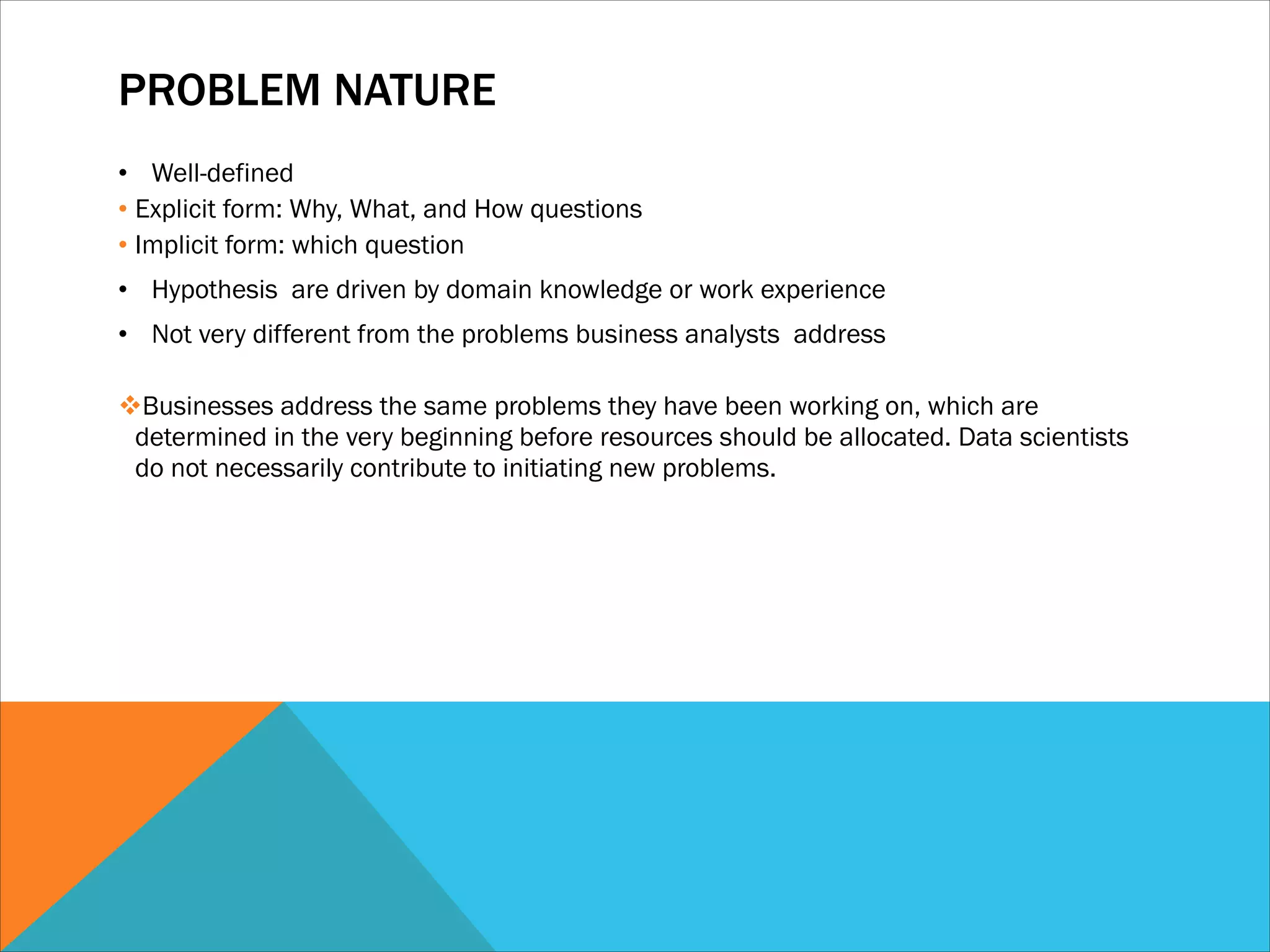PROBLEM NATURE
• Well-defined
• Explicit form: Why, What, and How questions
• Implicit form: which question
• Hypothesis are driven by domain knowledge or work experience
• Not very different from the problems business analysts address
!
vBusinesses address the same problems they have been working on, which are
determined in the very beginning before resources should be allocated. Data scientists
do not necessarily contribute to initiating new problems.
 