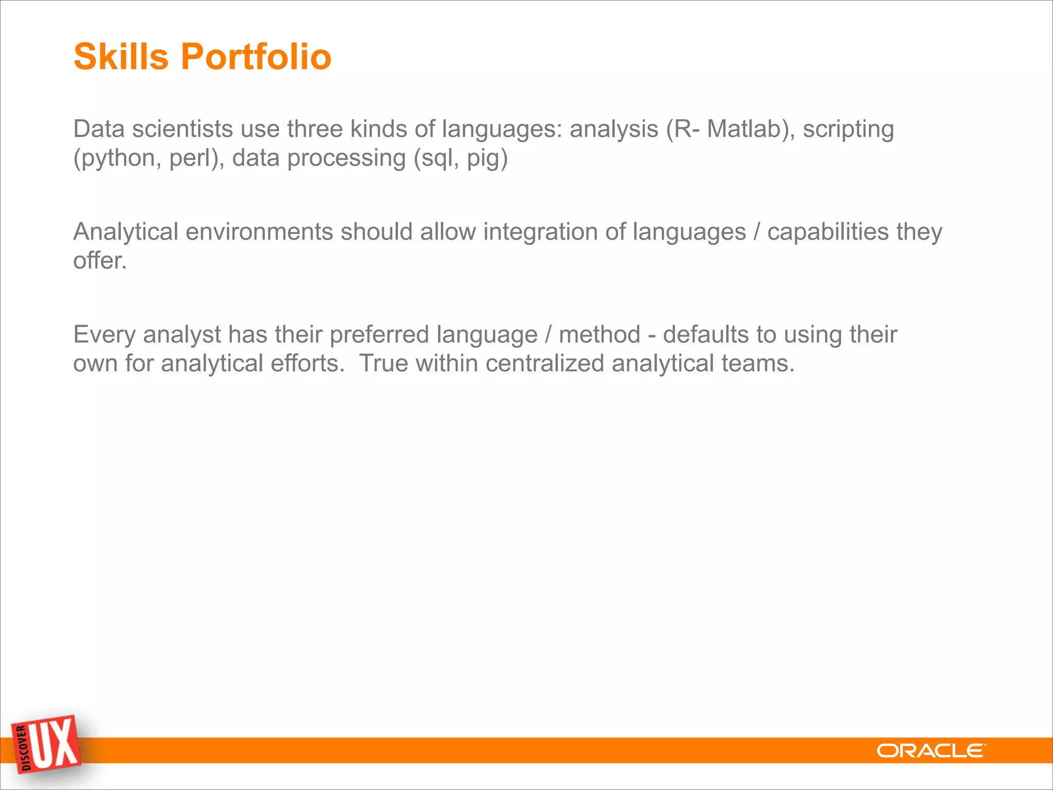 Skills Portfolio
Data scientists use three kinds of languages: analysis (R- Matlab), scripting
(python, perl), data processing (sql, pig)
!
Analytical environments should allow integration of languages / capabilities they
offer.
!
Every analyst has their preferred language / method - defaults to using their
own for analytical efforts. True within centralized analytical teams.
 