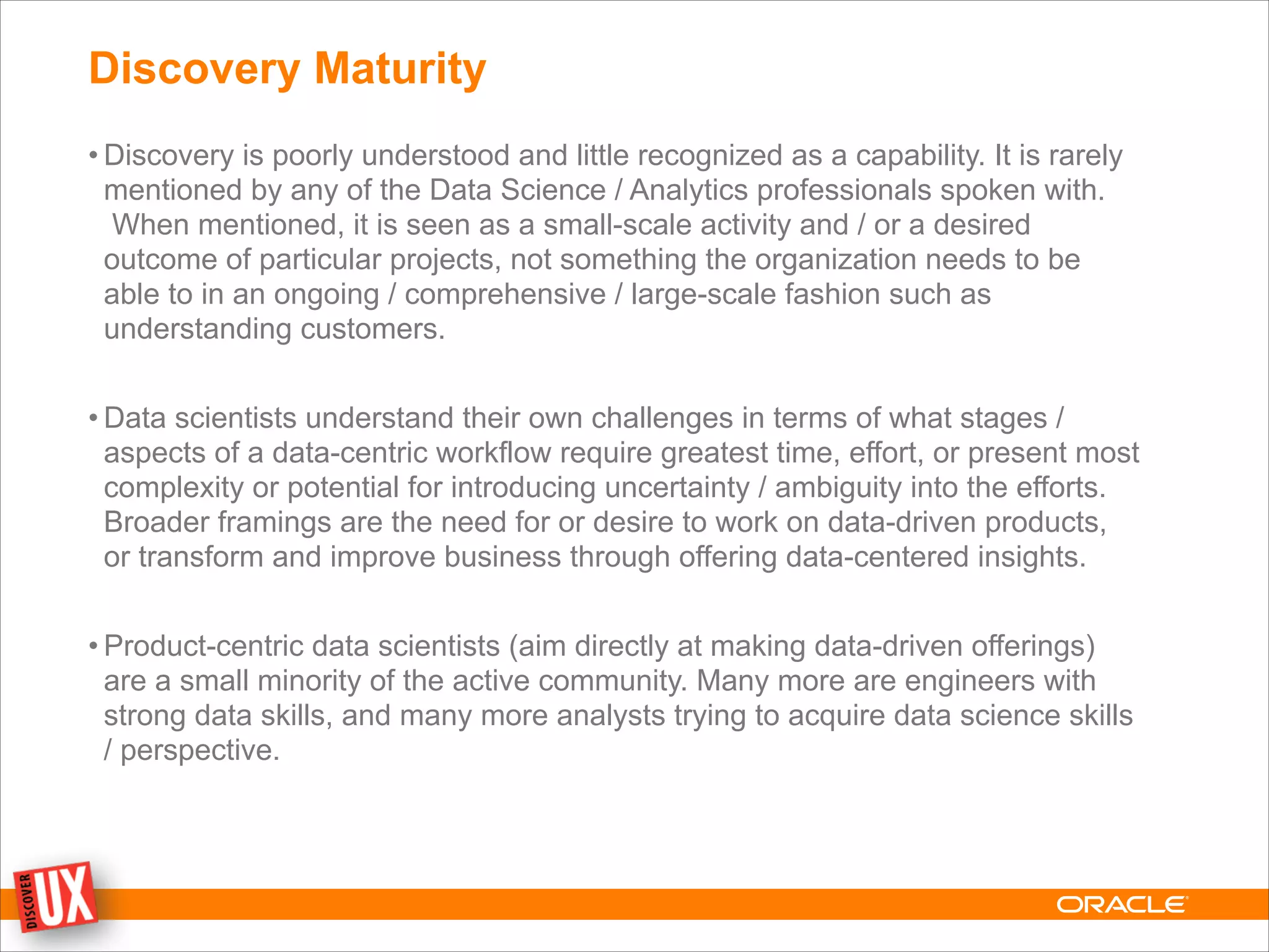 Discovery Maturity
• Discovery is poorly understood and little recognized as a capability. It is rarely
mentioned by any of the Data Science / Analytics professionals spoken with.
When mentioned, it is seen as a small-scale activity and / or a desired
outcome of particular projects, not something the organization needs to be
able to in an ongoing / comprehensive / large-scale fashion such as
understanding customers.
!
• Data scientists understand their own challenges in terms of what stages /
aspects of a data-centric workflow require greatest time, effort, or present most
complexity or potential for introducing uncertainty / ambiguity into the efforts.
Broader framings are the need for or desire to work on data-driven products,
or transform and improve business through offering data-centered insights.
!
• Product-centric data scientists (aim directly at making data-driven offerings)
are a small minority of the active community. Many more are engineers with
strong data skills, and many more analysts trying to acquire data science skills
/ perspective.
 