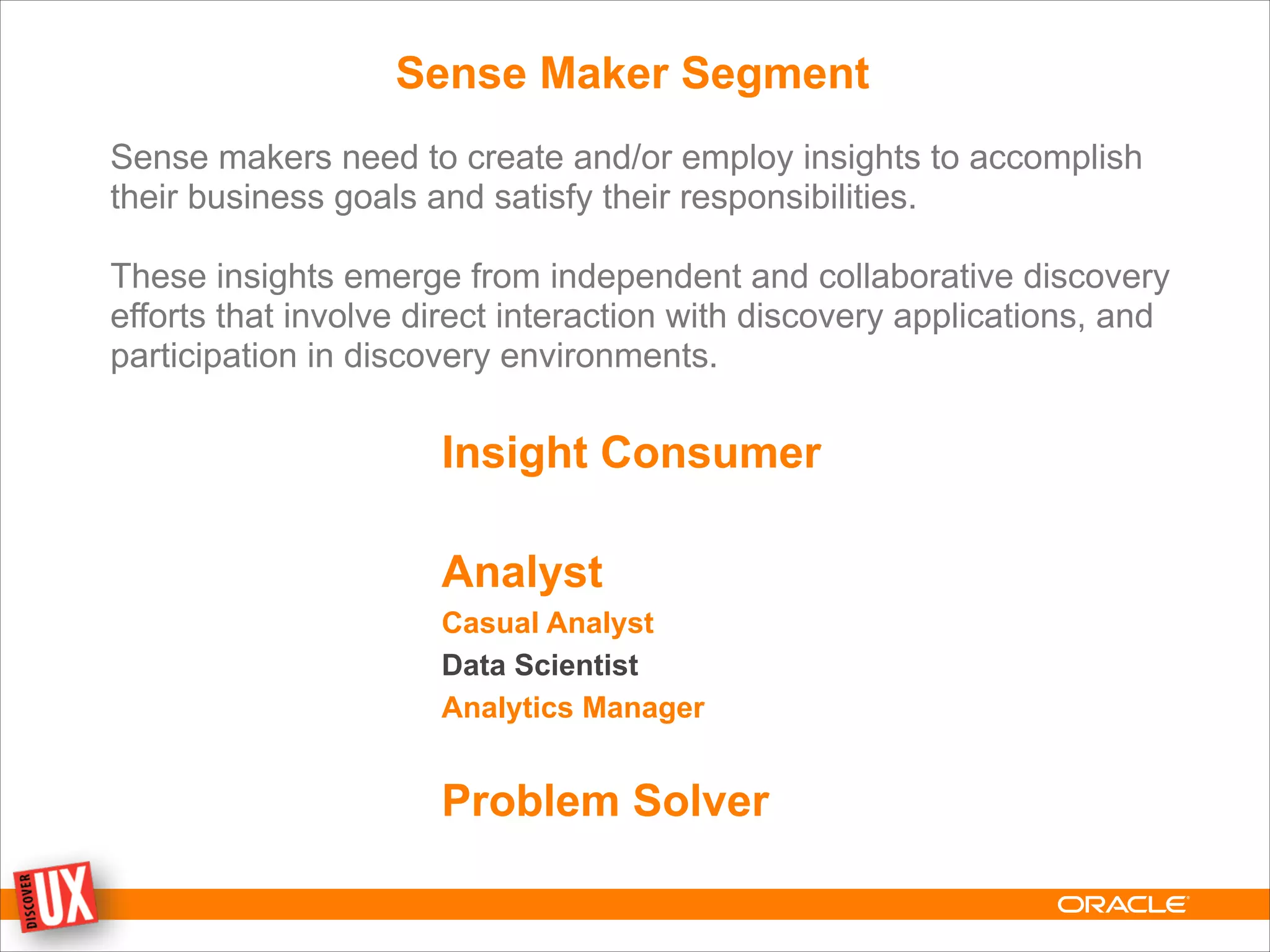 Sense Maker Segment
Sense makers need to create and/or employ insights to accomplish
their business goals and satisfy their responsibilities.
!
These insights emerge from independent and collaborative discovery
efforts that involve direct interaction with discovery applications, and
participation in discovery environments.
Insight Consumer
!
Analyst
Casual Analyst
Data Scientist
Analytics Manager
!
Problem Solver
 