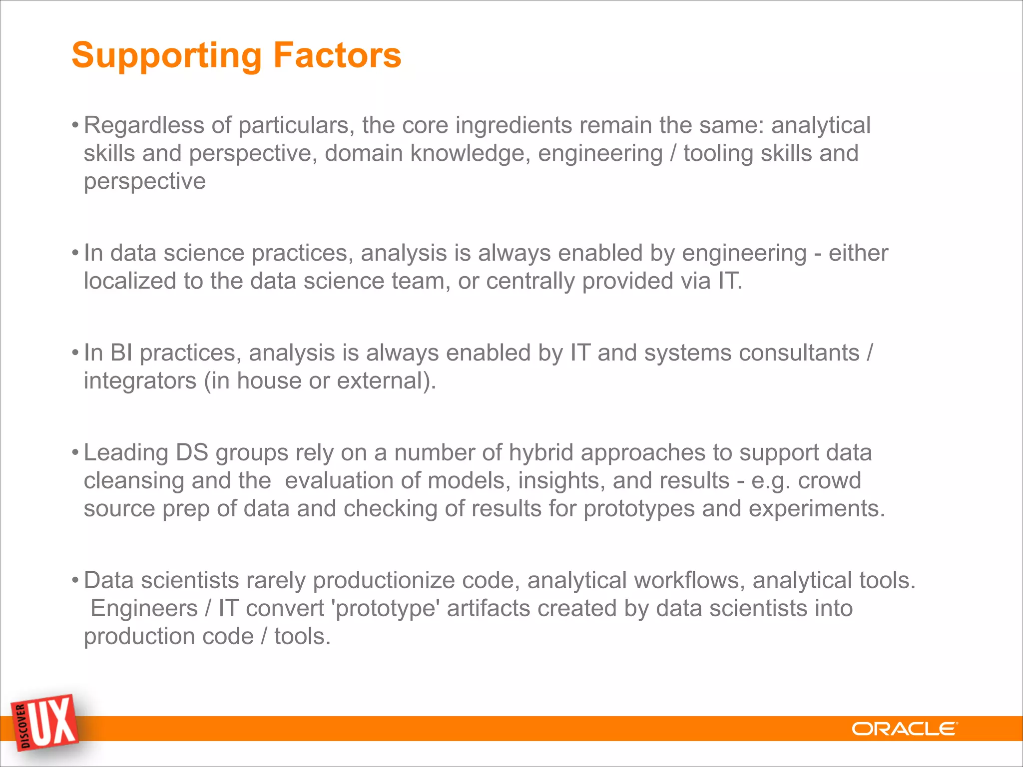 Supporting Factors
• Regardless of particulars, the core ingredients remain the same: analytical
skills and perspective, domain knowledge, engineering / tooling skills and
perspective
!
• In data science practices, analysis is always enabled by engineering - either
localized to the data science team, or centrally provided via IT.
!
• In BI practices, analysis is always enabled by IT and systems consultants /
integrators (in house or external).
!
• Leading DS groups rely on a number of hybrid approaches to support data
cleansing and the evaluation of models, insights, and results - e.g. crowd
source prep of data and checking of results for prototypes and experiments.
!
• Data scientists rarely productionize code, analytical workflows, analytical tools.
Engineers / IT convert 'prototype' artifacts created by data scientists into
production code / tools.
 
