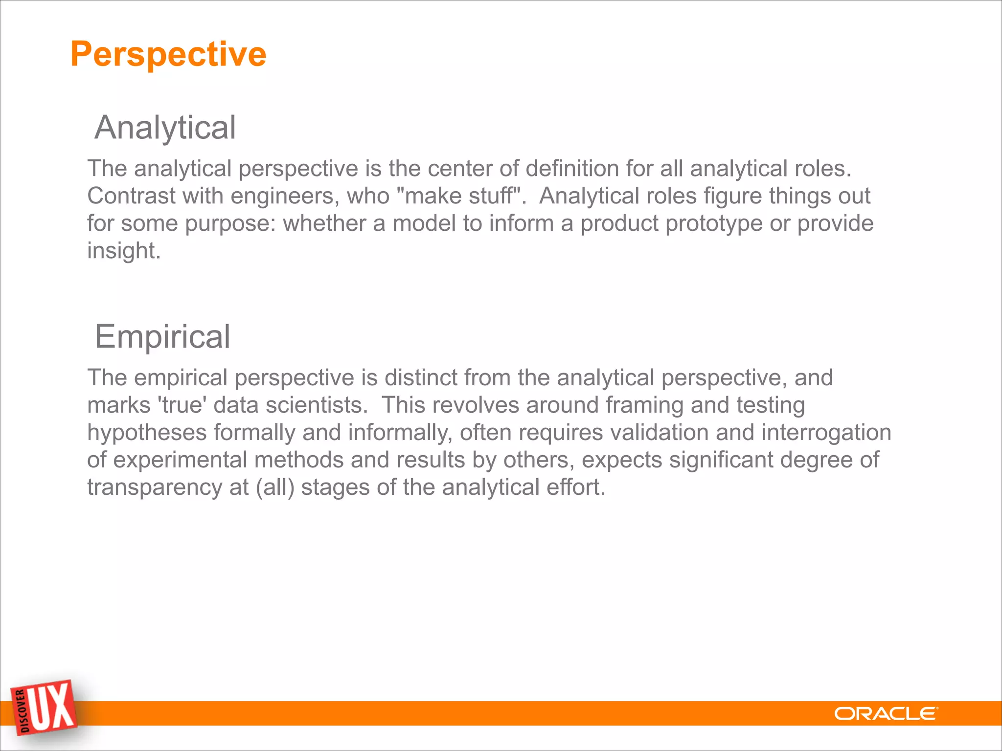 Perspective
Analytical
The analytical perspective is the center of definition for all analytical roles.
Contrast with engineers, who "make stuff". Analytical roles figure things out
for some purpose: whether a model to inform a product prototype or provide
insight.
!
Empirical
The empirical perspective is distinct from the analytical perspective, and
marks 'true' data scientists. This revolves around framing and testing
hypotheses formally and informally, often requires validation and interrogation
of experimental methods and results by others, expects significant degree of
transparency at (all) stages of the analytical effort.
 