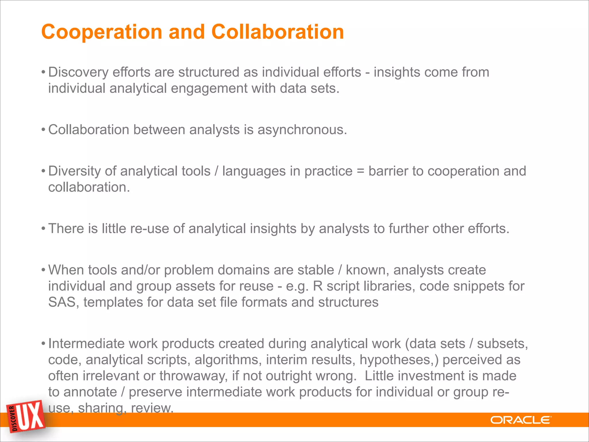 Cooperation and Collaboration
• Discovery efforts are structured as individual efforts - insights come from
individual analytical engagement with data sets.
!
• Collaboration between analysts is asynchronous.
!
• Diversity of analytical tools / languages in practice = barrier to cooperation and
collaboration.
!
• There is little re-use of analytical insights by analysts to further other efforts.
!
• When tools and/or problem domains are stable / known, analysts create
individual and group assets for reuse - e.g. R script libraries, code snippets for
SAS, templates for data set file formats and structures
!
• Intermediate work products created during analytical work (data sets / subsets,
code, analytical scripts, algorithms, interim results, hypotheses,) perceived as
often irrelevant or throwaway, if not outright wrong. Little investment is made
to annotate / preserve intermediate work products for individual or group re-
use, sharing, review.
 