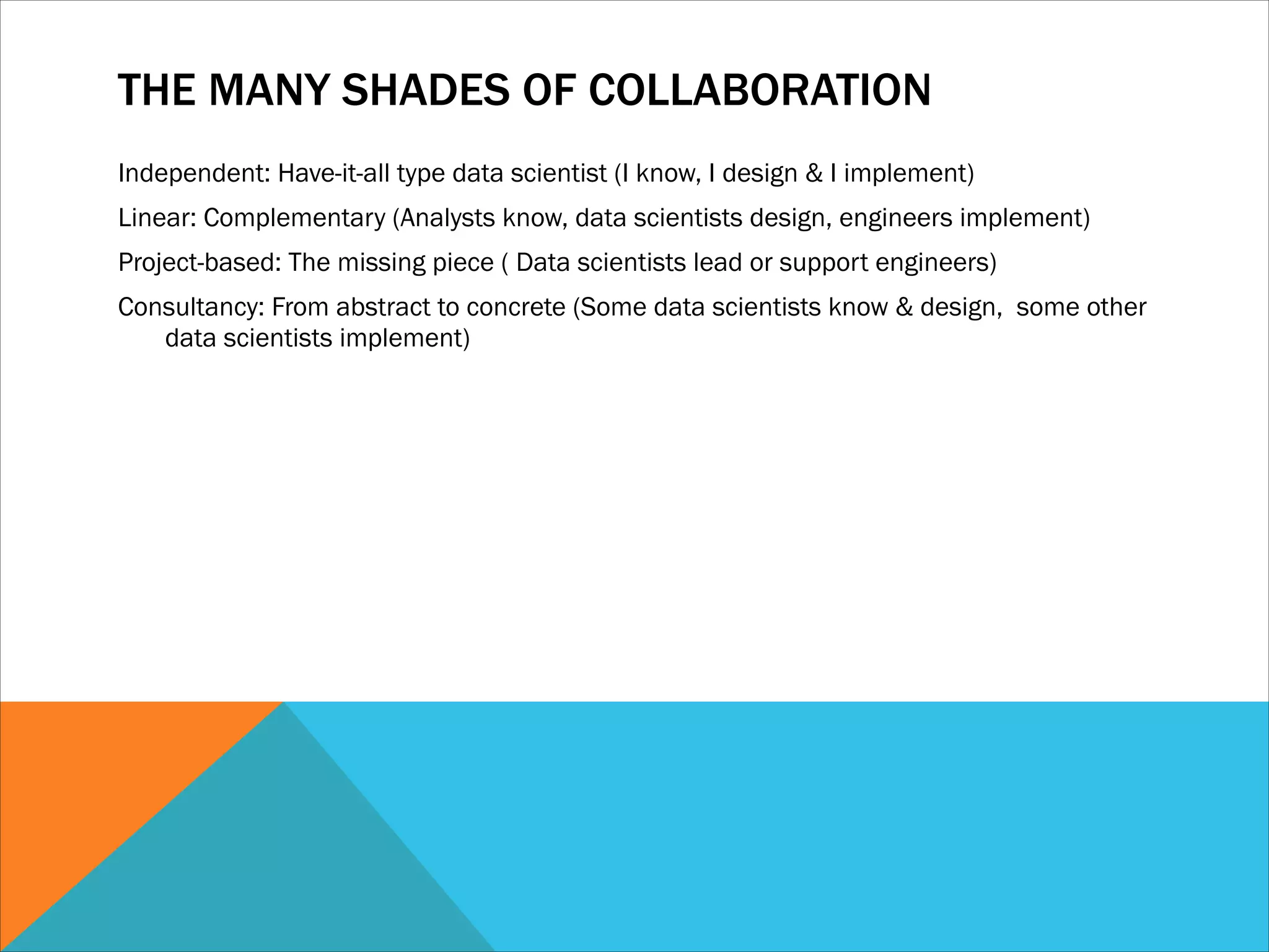 THE MANY SHADES OF COLLABORATION
Independent: Have-it-all type data scientist (I know, I design & I implement)
Linear: Complementary (Analysts know, data scientists design, engineers implement)
Project-based: The missing piece ( Data scientists lead or support engineers)
Consultancy: From abstract to concrete (Some data scientists know & design, some other
data scientists implement)
 