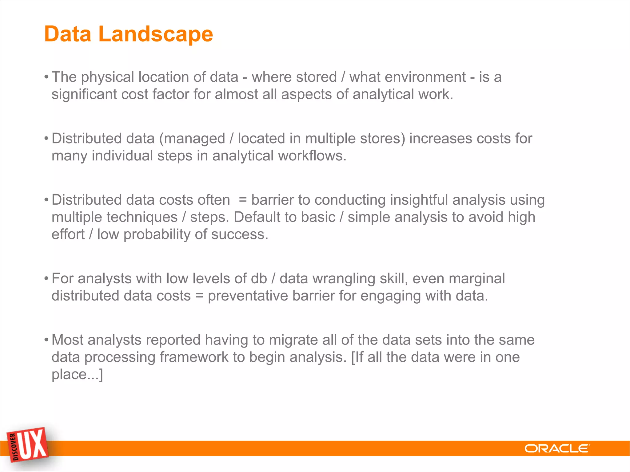 Data Landscape
• The physical location of data - where stored / what environment - is a
significant cost factor for almost all aspects of analytical work.
!
• Distributed data (managed / located in multiple stores) increases costs for
many individual steps in analytical workflows.
!
• Distributed data costs often = barrier to conducting insightful analysis using
multiple techniques / steps. Default to basic / simple analysis to avoid high
effort / low probability of success.
!
• For analysts with low levels of db / data wrangling skill, even marginal
distributed data costs = preventative barrier for engaging with data.
!
• Most analysts reported having to migrate all of the data sets into the same
data processing framework to begin analysis. [If all the data were in one
place...]
 