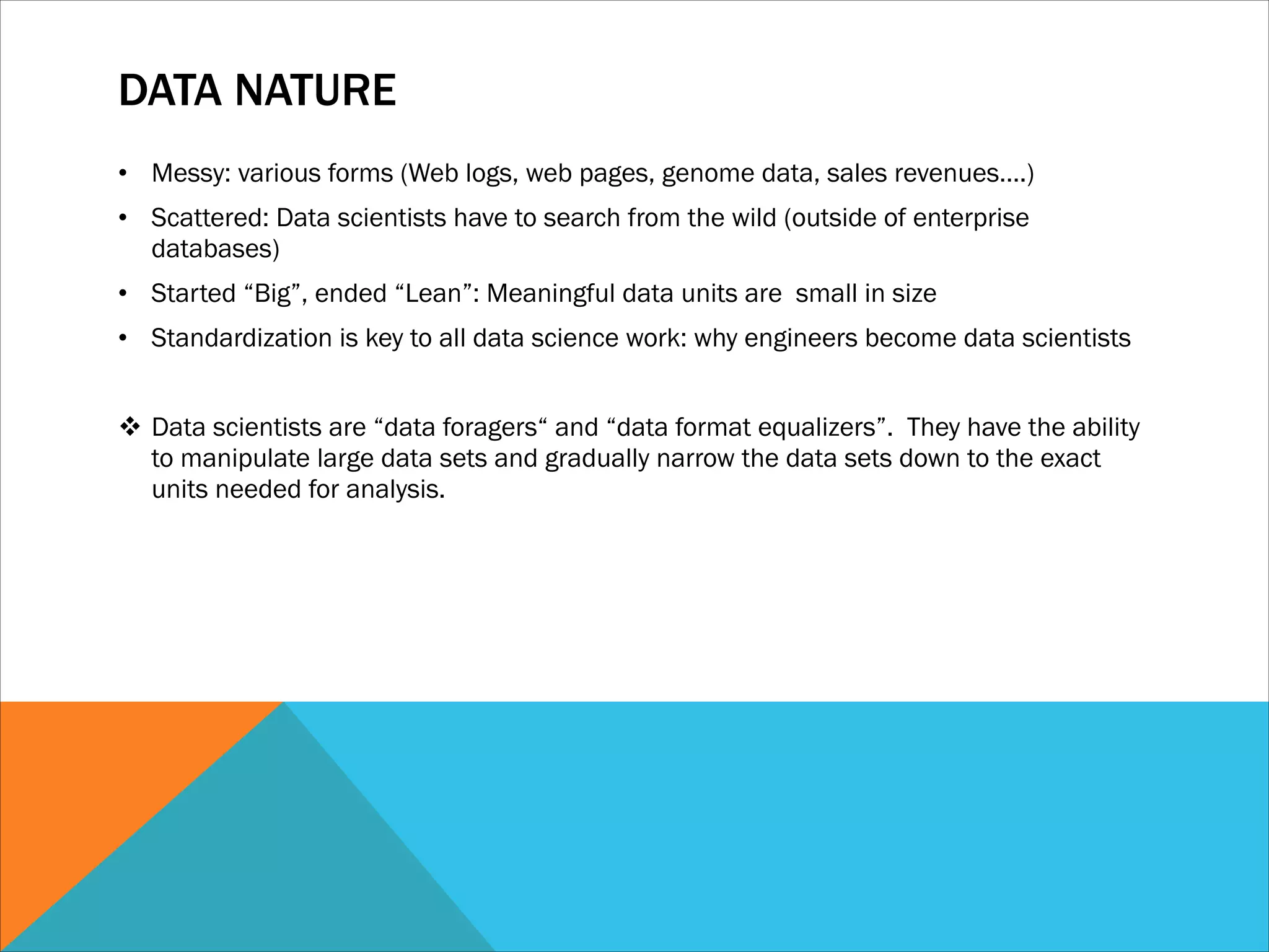 DATA NATURE
• Messy: various forms (Web logs, web pages, genome data, sales revenues….)
• Scattered: Data scientists have to search from the wild (outside of enterprise
databases)
• Started “Big”, ended “Lean”: Meaningful data units are small in size
• Standardization is key to all data science work: why engineers become data scientists
!
v Data scientists are “data foragers“ and “data format equalizers”. They have the ability
to manipulate large data sets and gradually narrow the data sets down to the exact
units needed for analysis.
 