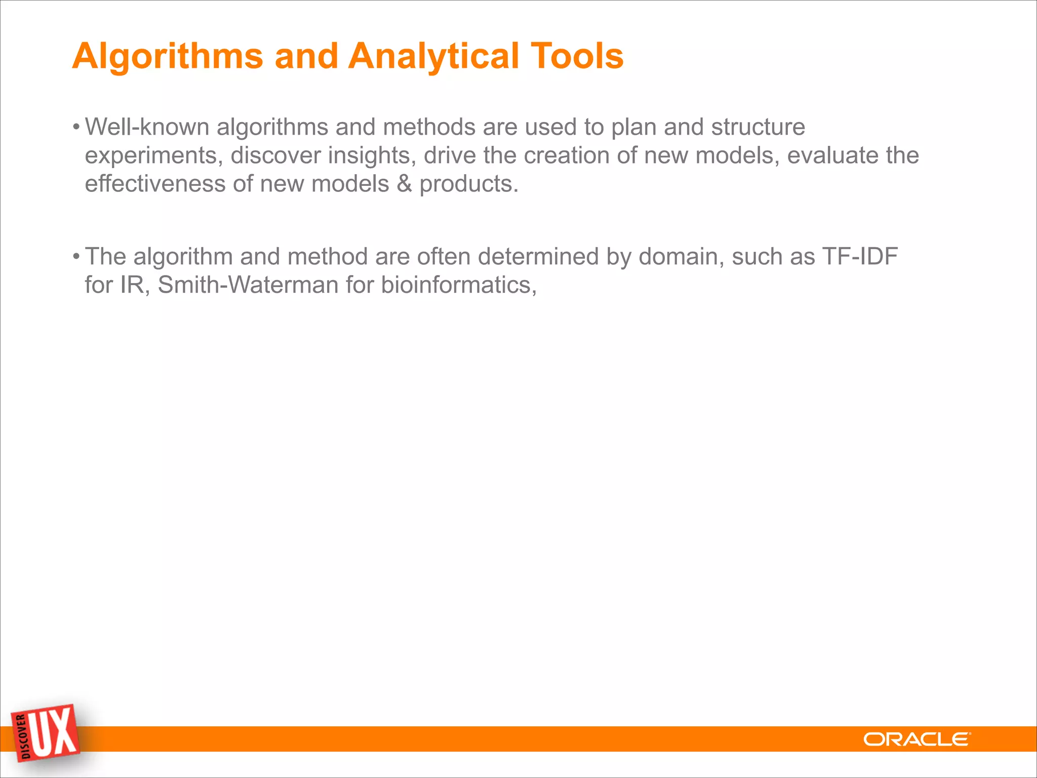 Algorithms and Analytical Tools
• Well-known algorithms and methods are used to plan and structure
experiments, discover insights, drive the creation of new models, evaluate the
effectiveness of new models & products.
!
• The algorithm and method are often determined by domain, such as TF-IDF
for IR, Smith-Waterman for bioinformatics,
 