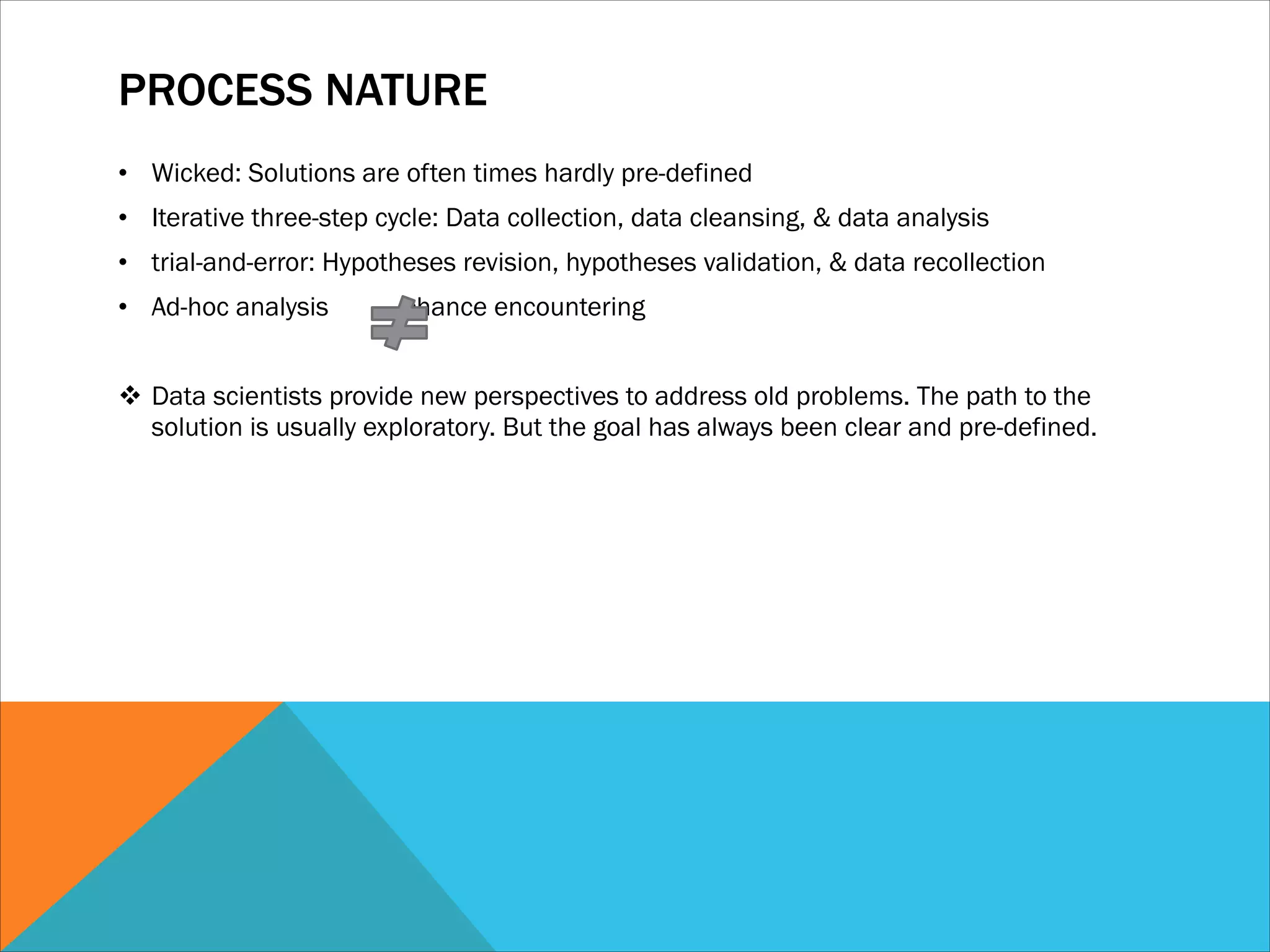 PROCESS NATURE
• Wicked: Solutions are often times hardly pre-defined
• Iterative three-step cycle: Data collection, data cleansing, & data analysis
• trial-and-error: Hypotheses revision, hypotheses validation, & data recollection
• Ad-hoc analysis chance encountering
!
v Data scientists provide new perspectives to address old problems. The path to the
solution is usually exploratory. But the goal has always been clear and pre-defined.
 
