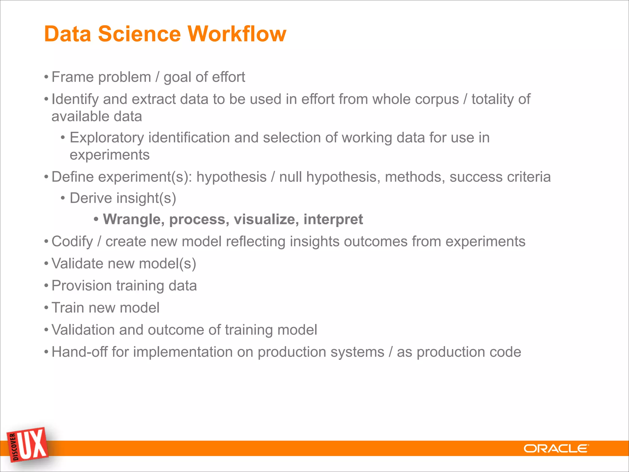 Data Science Workflow
• Frame problem / goal of effort
• Identify and extract data to be used in effort from whole corpus / totality of
available data
• Exploratory identification and selection of working data for use in
experiments
• Define experiment(s): hypothesis / null hypothesis, methods, success criteria
• Derive insight(s)
• Wrangle, process, visualize, interpret
• Codify / create new model reflecting insights outcomes from experiments
• Validate new model(s)
• Provision training data
• Train new model
• Validation and outcome of training model
• Hand-off for implementation on production systems / as production code
 