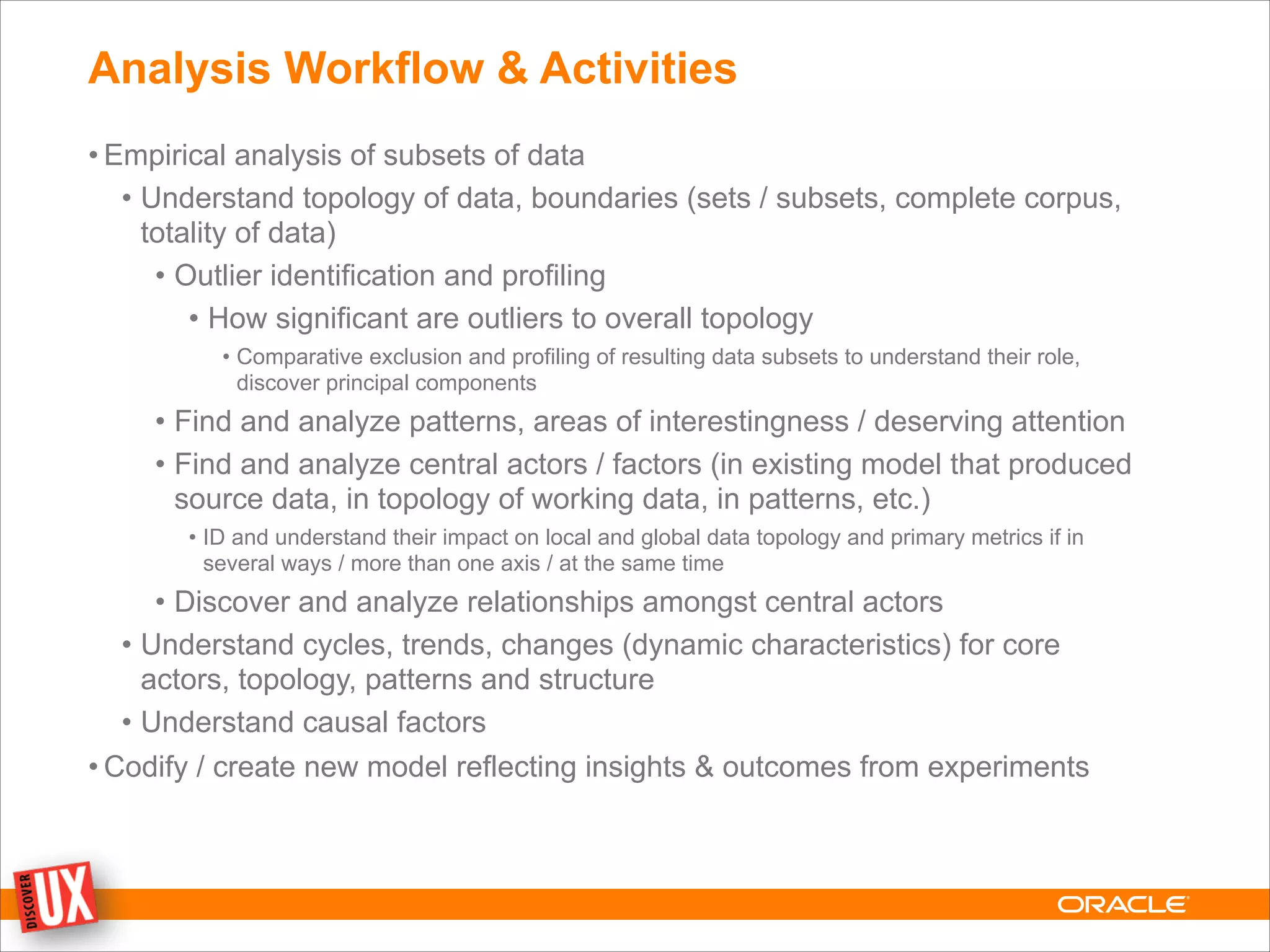 Analysis Workflow & Activities
• Empirical analysis of subsets of data
• Understand topology of data, boundaries (sets / subsets, complete corpus,
totality of data)
• Outlier identification and profiling
• How significant are outliers to overall topology
• Comparative exclusion and profiling of resulting data subsets to understand their role,
discover principal components
• Find and analyze patterns, areas of interestingness / deserving attention
• Find and analyze central actors / factors (in existing model that produced
source data, in topology of working data, in patterns, etc.)
• ID and understand their impact on local and global data topology and primary metrics if in
several ways / more than one axis / at the same time
• Discover and analyze relationships amongst central actors
• Understand cycles, trends, changes (dynamic characteristics) for core
actors, topology, patterns and structure
• Understand causal factors
• Codify / create new model reflecting insights & outcomes from experiments
 