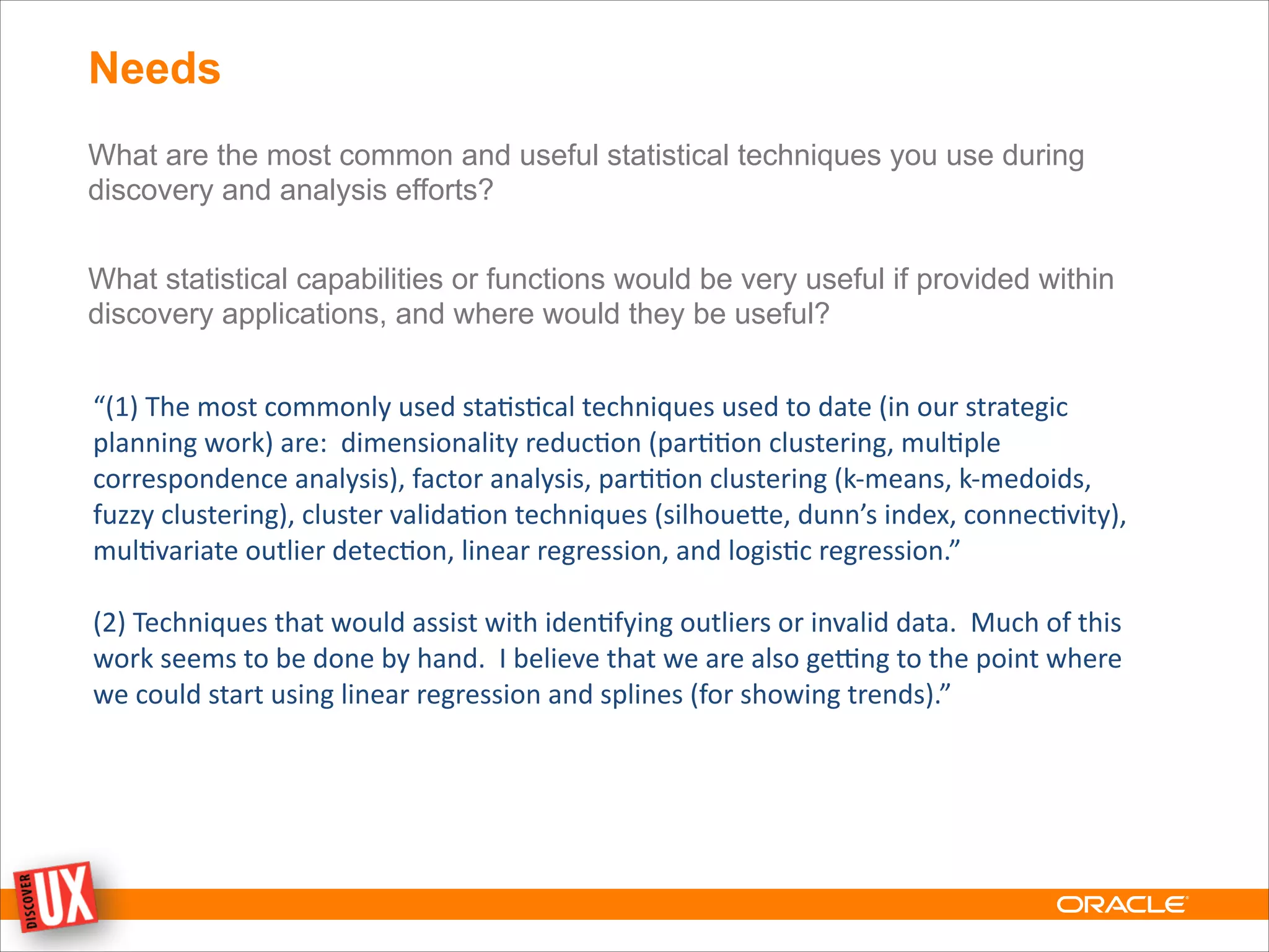 Needs
What are the most common and useful statistical techniques you use during
discovery and analysis efforts?
!
What statistical capabilities or functions would be very useful if provided within
discovery applications, and where would they be useful?
“(1)	
  The	
  most	
  commonly	
  used	
  sta0s0cal	
  techniques	
  used	
  to	
  date	
  (in	
  our	
  strategic	
  
planning	
  work)	
  are:	
  	
  dimensionality	
  reduc0on	
  (par00on	
  clustering,	
  mul0ple	
  
correspondence	
  analysis),	
  factor	
  analysis,	
  par00on	
  clustering	
  (k-­‐means,	
  k-­‐medoids,	
  
fuzzy	
  clustering),	
  cluster	
  valida0on	
  techniques	
  (silhoueMe,	
  dunn’s	
  index,	
  connec0vity),	
  
mul0variate	
  outlier	
  detec0on,	
  linear	
  regression,	
  and	
  logis0c	
  regression.”
!
(2)	
  Techniques	
  that	
  would	
  assist	
  with	
  iden0fying	
  outliers	
  or	
  invalid	
  data.	
  	
  Much	
  of	
  this	
  
work	
  seems	
  to	
  be	
  done	
  by	
  hand.	
  	
  I	
  believe	
  that	
  we	
  are	
  also	
  geOng	
  to	
  the	
  point	
  where	
  
we	
  could	
  start	
  using	
  linear	
  regression	
  and	
  splines	
  (for	
  showing	
  trends).”
 