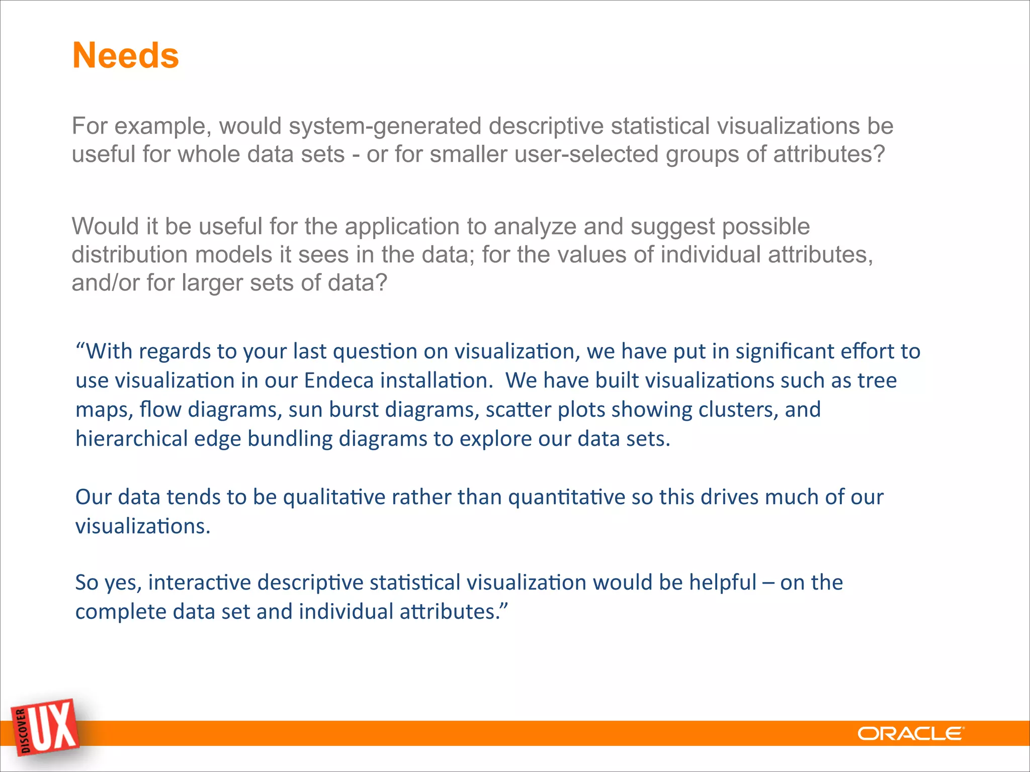 Needs
For example, would system-generated descriptive statistical visualizations be
useful for whole data sets - or for smaller user-selected groups of attributes?
!
Would it be useful for the application to analyze and suggest possible
distribution models it sees in the data; for the values of individual attributes,
and/or for larger sets of data?
“With	
  regards	
  to	
  your	
  last	
  ques0on	
  on	
  visualiza0on,	
  we	
  have	
  put	
  in	
  signiﬁcant	
  eﬀort	
  to	
  
use	
  visualiza0on	
  in	
  our	
  Endeca	
  installa0on.	
  	
  We	
  have	
  built	
  visualiza0ons	
  such	
  as	
  tree	
  
maps,	
  ﬂow	
  diagrams,	
  sun	
  burst	
  diagrams,	
  scaMer	
  plots	
  showing	
  clusters,	
  and	
  
hierarchical	
  edge	
  bundling	
  diagrams	
  to	
  explore	
  our	
  data	
  sets.	
  	
  	
  
!
Our	
  data	
  tends	
  to	
  be	
  qualita0ve	
  rather	
  than	
  quan0ta0ve	
  so	
  this	
  drives	
  much	
  of	
  our	
  
visualiza0ons.
!
So	
  yes,	
  interac0ve	
  descrip0ve	
  sta0s0cal	
  visualiza0on	
  would	
  be	
  helpful	
  –	
  on	
  the	
  
complete	
  data	
  set	
  and	
  individual	
  aMributes.”
 