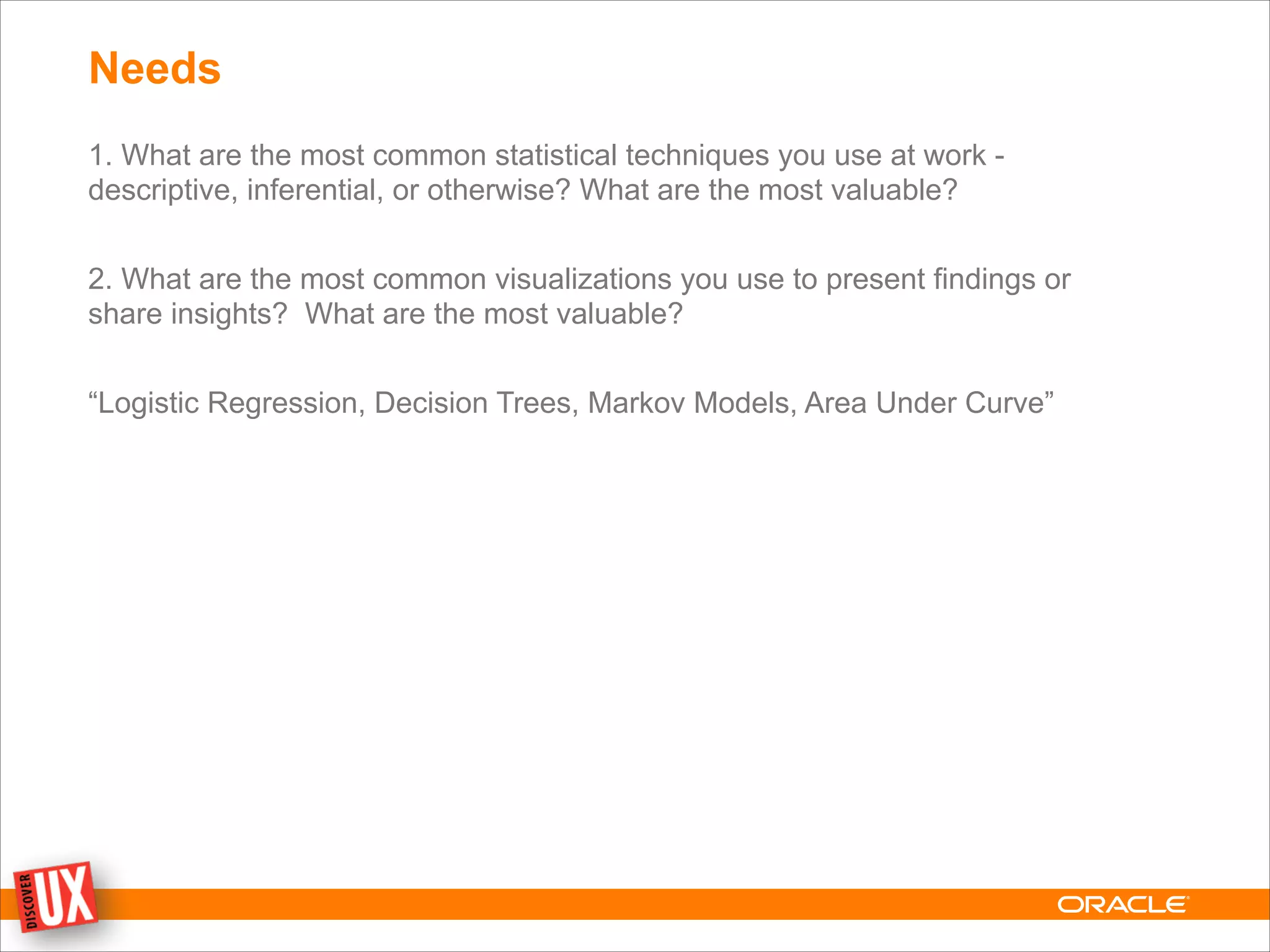 Needs
1. What are the most common statistical techniques you use at work -
descriptive, inferential, or otherwise? What are the most valuable?
!
2. What are the most common visualizations you use to present findings or
share insights? What are the most valuable?
!
“Logistic Regression, Decision Trees, Markov Models, Area Under Curve”
 