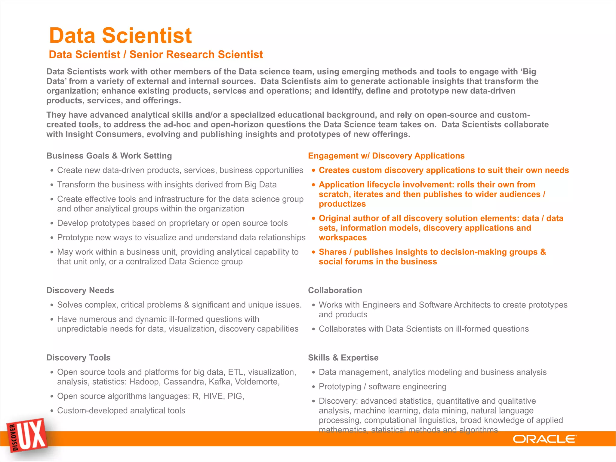 Data Scientist
Data Scientist / Senior Research Scientist
Data Scientists work with other members of the Data science team, using emerging methods and tools to engage with ‘Big
Data’ from a variety of external and internal sources. Data Scientists aim to generate actionable insights that transform the
organization; enhance existing products, services and operations; and identify, define and prototype new data-driven
products, services, and offerings.
They have advanced analytical skills and/or a specialized educational background, and rely on open-source and custom-
created tools, to address the ad-hoc and open-horizon questions the Data Science team takes on. Data Scientists collaborate
with Insight Consumers, evolving and publishing insights and prototypes of new offerings.
Business Goals & Work Setting
• Create new data-driven products, services, business opportunities
• Transform the business with insights derived from Big Data
• Create effective tools and infrastructure for the data science group
and other analytical groups within the organization
• Develop prototypes based on proprietary or open source tools
• Prototype new ways to visualize and understand data relationships
• May work within a business unit, providing analytical capability to
that unit only, or a centralized Data Science group
!
Discovery Needs
• Solves complex, critical problems & significant and unique issues.
• Have numerous and dynamic ill-formed questions with
unpredictable needs for data, visualization, discovery capabilities
!
Discovery Tools
• Open source tools and platforms for big data, ETL, visualization,
analysis, statistics: Hadoop, Cassandra, Kafka, Voldemorte,
• Open source algorithms languages: R, HIVE, PIG,
• Custom-developed analytical tools
Engagement w/ Discovery Applications
• Creates custom discovery applications to suit their own needs
• Application lifecycle involvement: rolls their own from
scratch, iterates and then publishes to wider audiences /
productizes
• Original author of all discovery solution elements: data / data
sets, information models, discovery applications and
workspaces
• Shares / publishes insights to decision-making groups &
social forums in the business
!
Collaboration
• Works with Engineers and Software Architects to create prototypes
and products
• Collaborates with Data Scientists on ill-formed questions
!
Skills & Expertise
• Data management, analytics modeling and business analysis
• Prototyping / software engineering
• Discovery: advanced statistics, quantitative and qualitative
analysis, machine learning, data mining, natural language
processing, computational linguistics, broad knowledge of applied
mathematics, statistical methods and algorithms
 