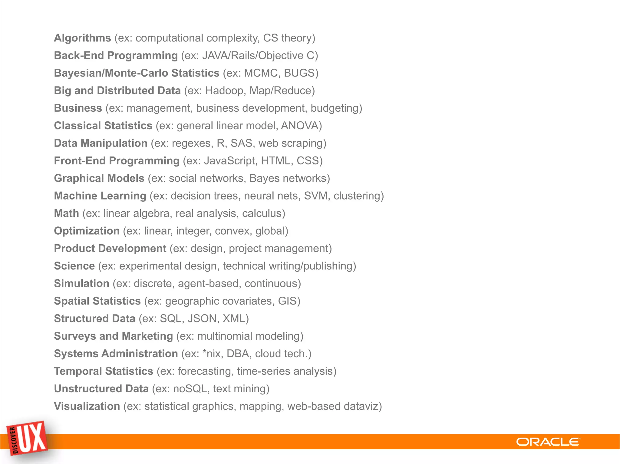 Algorithms (ex: computational complexity, CS theory)
Back-End Programming (ex: JAVA/Rails/Objective C)
Bayesian/Monte-Carlo Statistics (ex: MCMC, BUGS)
Big and Distributed Data (ex: Hadoop, Map/Reduce)
Business (ex: management, business development, budgeting)
Classical Statistics (ex: general linear model, ANOVA)
Data Manipulation (ex: regexes, R, SAS, web scraping)
Front-End Programming (ex: JavaScript, HTML, CSS)
Graphical Models (ex: social networks, Bayes networks)
Machine Learning (ex: decision trees, neural nets, SVM, clustering)
Math (ex: linear algebra, real analysis, calculus)
Optimization (ex: linear, integer, convex, global)
Product Development (ex: design, project management)
Science (ex: experimental design, technical writing/publishing)
Simulation (ex: discrete, agent-based, continuous)
Spatial Statistics (ex: geographic covariates, GIS)
Structured Data (ex: SQL, JSON, XML)
Surveys and Marketing (ex: multinomial modeling)
Systems Administration (ex: *nix, DBA, cloud tech.)
Temporal Statistics (ex: forecasting, time-series analysis)
Unstructured Data (ex: noSQL, text mining)
Visualization (ex: statistical graphics, mapping, web-based dataviz)
 