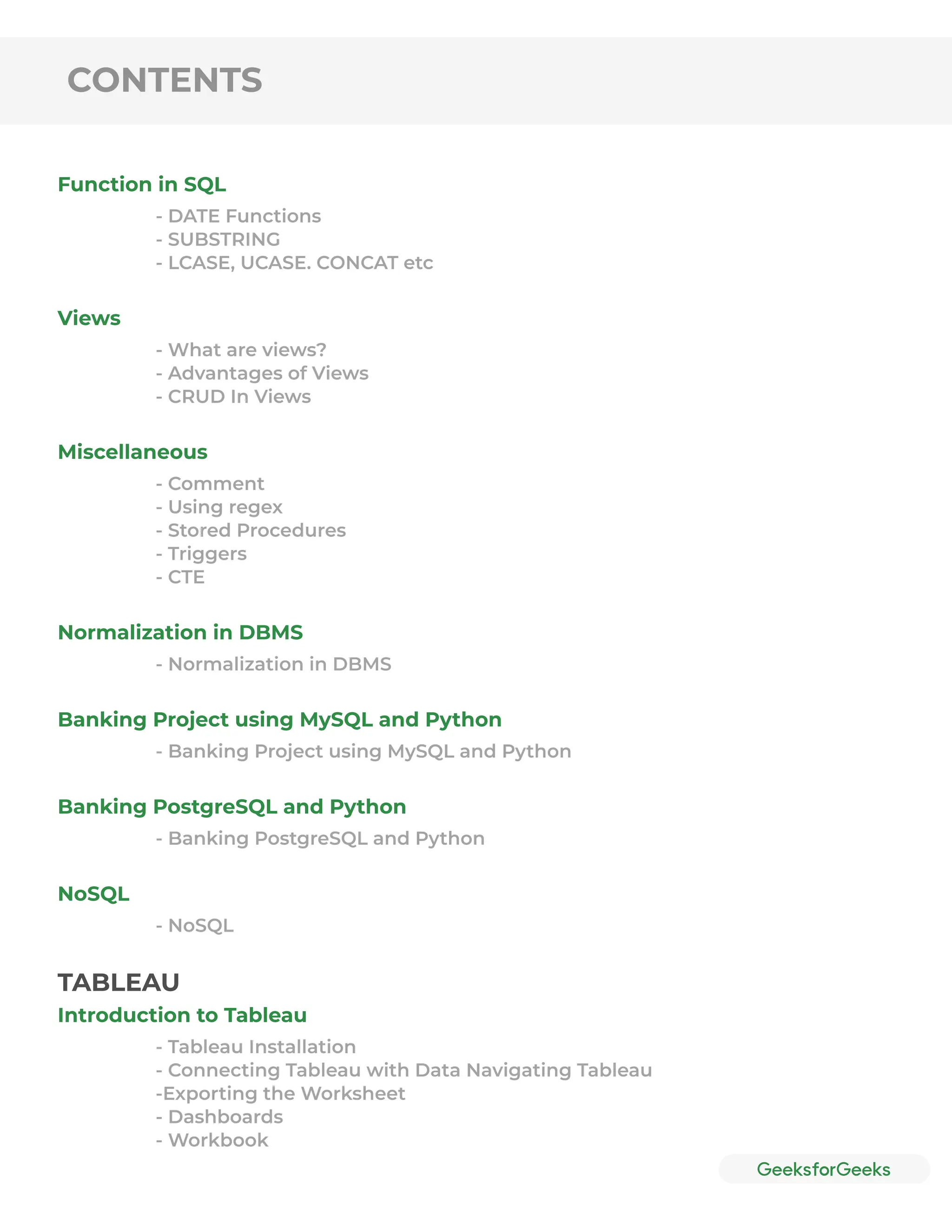 CONTENTS
Function in SQL
Views
Miscellaneous
Normalization in DBMS
Banking Project using MySQL and Python
Banking PostgreSQL and Python
NoSQL
- DATE Functions
- SUBSTRING
- LCASE, UCASE. CONCAT etc
- What are views?
- Advantages of Views
- CRUD In Views
- Comment
- Using regex
- Stored Procedures
- Triggers
- CTE
- Normalization in DBMS
- Banking Project using MySQL and Python
- Banking PostgreSQL and Python
- NoSQL
Introduction to Tableau
- Tableau Installation
- Connecting Tableau with Data Navigating Tableau
-Exporting the Worksheet
- Dashboards
- Workbook
TABLEAU
 