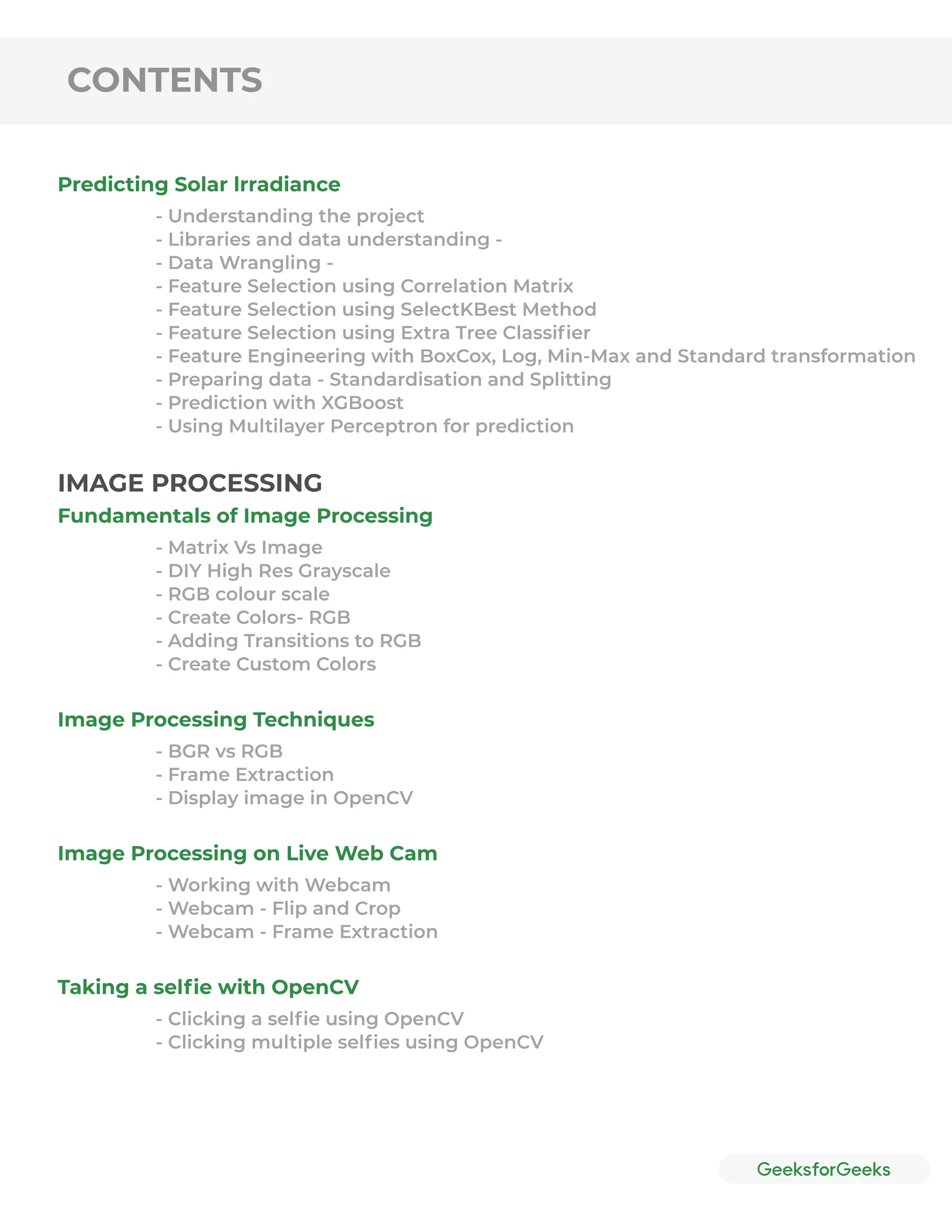 CONTENTS
Predicting Solar lrradiance
- Understanding the project
- Libraries and data understanding -
- Data Wrangling -
- Feature Selection using Correlation Matrix
- Feature Selection using SelectKBest Method
- Feature Selection using Extra Tree Classiﬁer
- Feature Engineering with BoxCox, Log, Min-Max and Standard transformation
- Preparing data - Standardisation and Splitting
- Prediction with XGBoost
- Using Multilayer Perceptron for prediction
Fundamentals of Image Processing
Image Processing Techniques
Image Processing on Live Web Cam
Taking a selﬁe with OpenCV
- Matrix Vs Image
- DIY High Res Grayscale
- RGB colour scale
- Create Colors- RGB
- Adding Transitions to RGB
- Create Custom Colors
- BGR vs RGB
- Frame Extraction
- Display image in OpenCV
- Working with Webcam
- Webcam - Flip and Crop
- Webcam - Frame Extraction
- Clicking a selﬁe using OpenCV
- Clicking multiple selﬁes using OpenCV
IMAGE PROCESSING
 