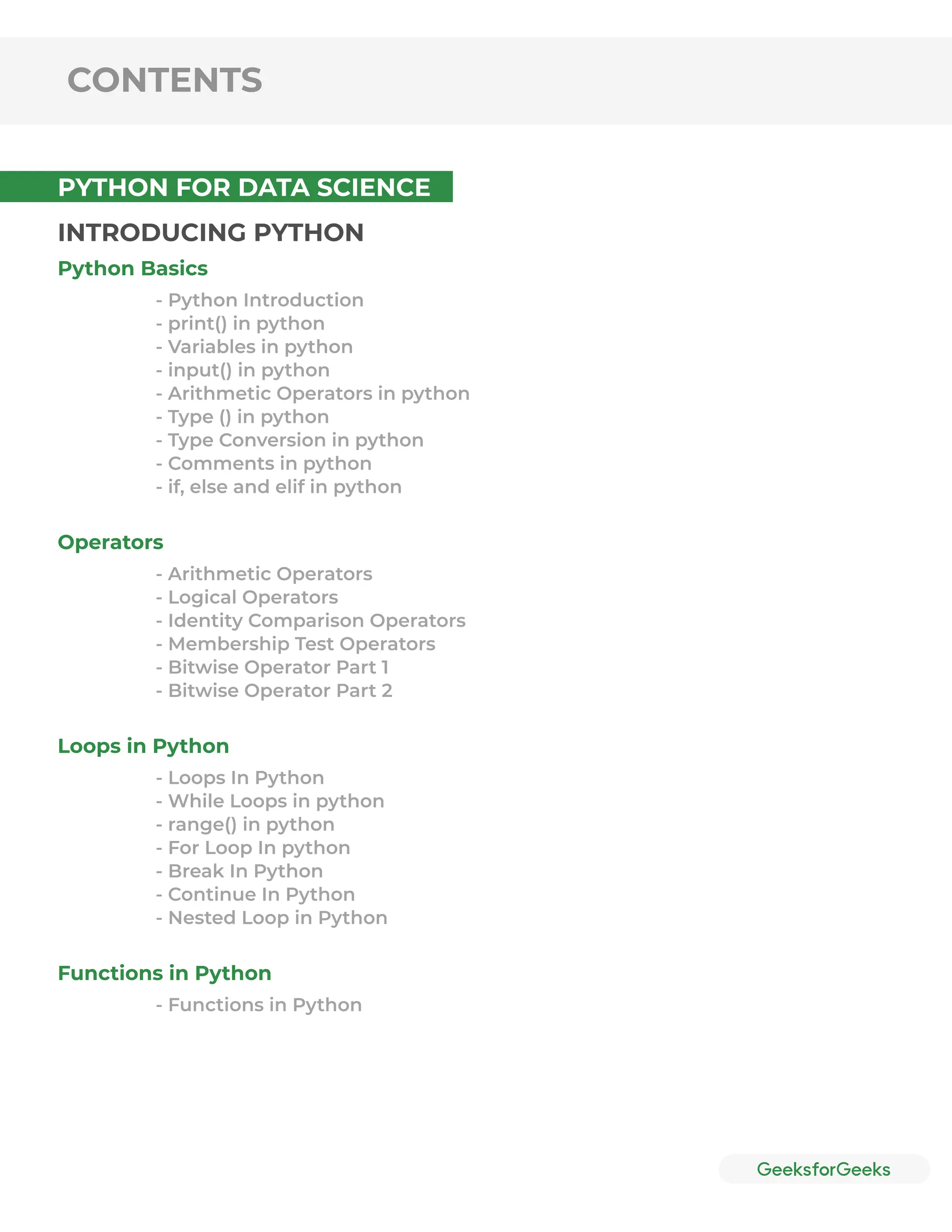 CONTENTS
INTRODUCING PYTHON
Python Basics
Operators
Loops in Python
Functions in Python
- Python Introduction
- print() in python
- Variables in python
- input() in python
- Arithmetic Operators in python
- Type () in python
- Type Conversion in python
- Comments in python
- if, else and elif in python
- Arithmetic Operators
- Logical Operators
- Identity Comparison Operators
- Membership Test Operators
- Bitwise Operator Part 1
- Bitwise Operator Part 2
- Loops In Python
- While Loops in python
- range() in python
- For Loop In python
- Break In Python
- Continue In Python
- Nested Loop in Python
- Functions in Python
PYTHON FOR DATA SCIENCE
 