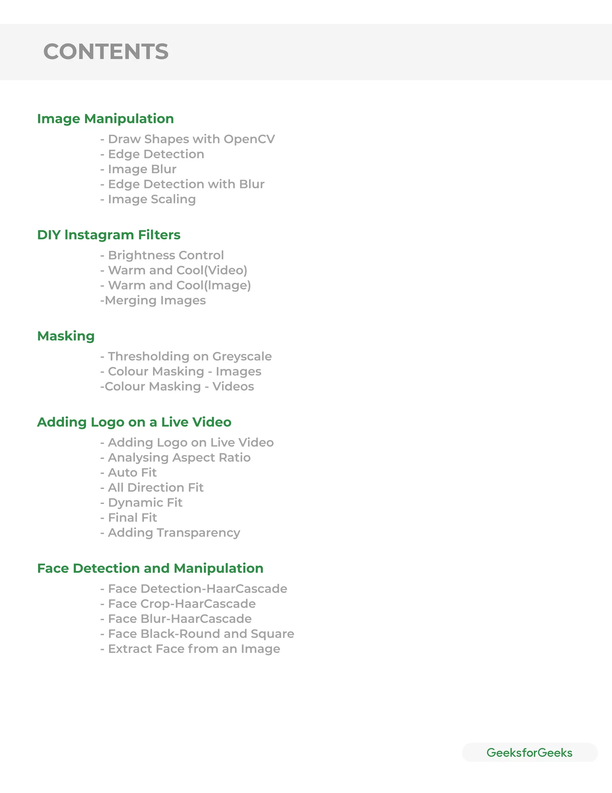 CONTENTS
Image Manipulation
DIY lnstagram Filters
Masking
Adding Logo on a Live Video
Face Detection and Manipulation
- Draw Shapes with OpenCV
- Edge Detection
- Image Blur
- Edge Detection with Blur
- Image Scaling
- Brightness Control
- Warm and Cool(Video)
- Warm and Cool(lmage)
-Merging Images
- Thresholding on Greyscale
- Colour Masking - Images
-Colour Masking - Videos
- Adding Logo on Live Video
- Analysing Aspect Ratio
- Auto Fit
- All Direction Fit
- Dynamic Fit
- Final Fit
- Adding Transparency
- Face Detection-HaarCascade
- Face Crop-HaarCascade
- Face Blur-HaarCascade
- Face Black-Round and Square
- Extract Face from an Image
 