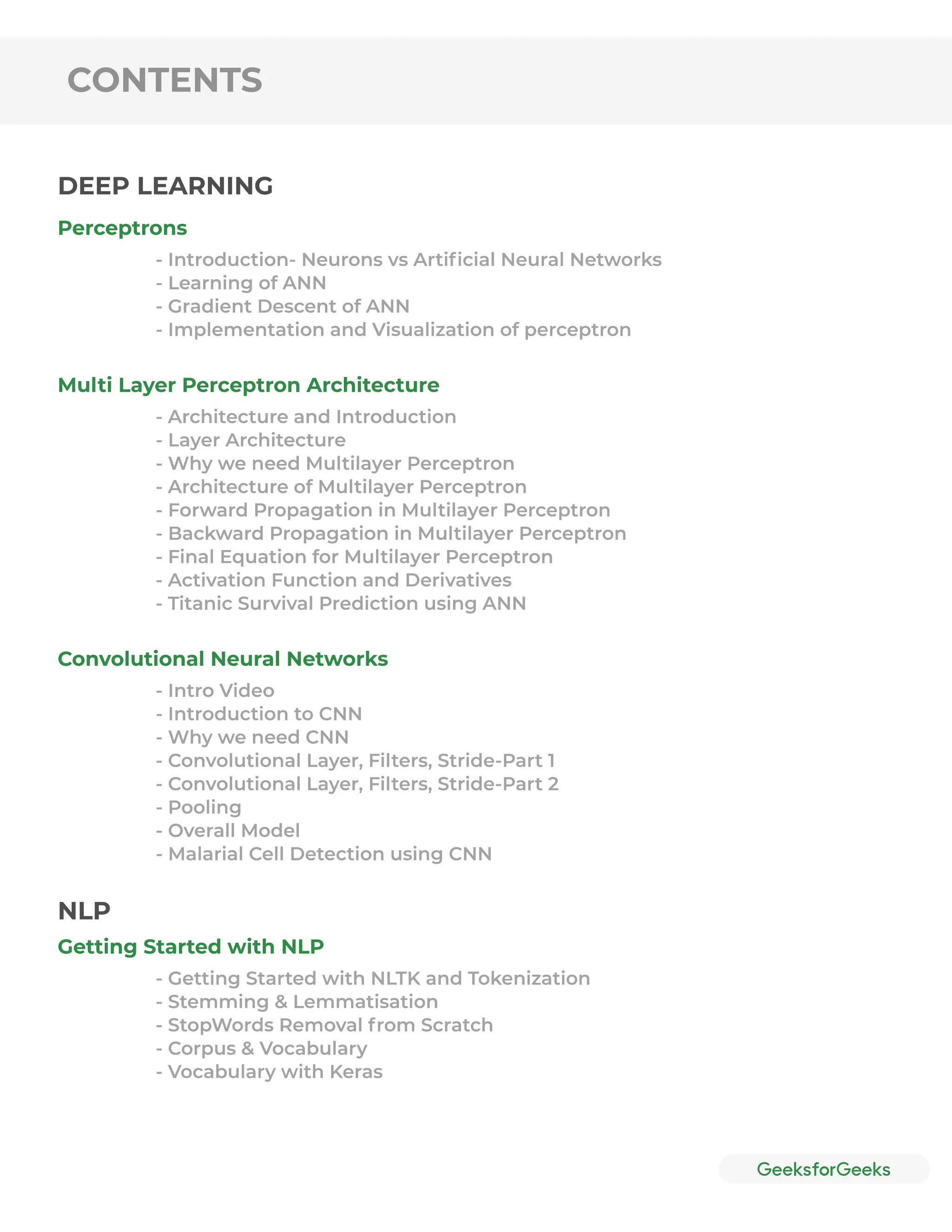 CONTENTS
Perceptrons
Multi Layer Perceptron Architecture
Convolutional Neural Networks
Getting Started with NLP
- Introduction- Neurons vs Artiﬁcial Neural Networks
- Learning of ANN
- Gradient Descent of ANN
- Implementation and Visualization of perceptron
- Architecture and Introduction
- Layer Architecture
- Why we need Multilayer Perceptron
- Architecture of Multilayer Perceptron
- Forward Propagation in Multilayer Perceptron
- Backward Propagation in Multilayer Perceptron
- Final Equation for Multilayer Perceptron
- Activation Function and Derivatives
- Titanic Survival Prediction using ANN
- Intro Video
- Introduction to CNN
- Why we need CNN
- Convolutional Layer, Filters, Stride-Part 1
- Convolutional Layer, Filters, Stride-Part 2
- Pooling
- Overall Model
- Malarial Cell Detection using CNN
- Getting Started with NLTK and Tokenization
- Stemming & Lemmatisation
- StopWords Removal from Scratch
- Corpus & Vocabulary
- Vocabulary with Keras
DEEP LEARNING
NLP
 
