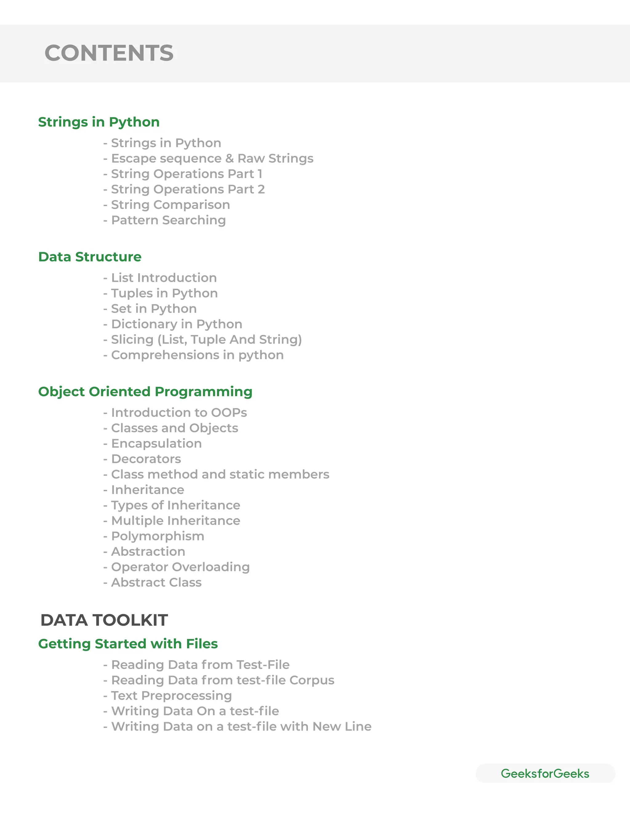 CONTENTS
Strings in Python
Data Structure
Object Oriented Programming
Getting Started with Files
- Strings in Python
- Escape sequence & Raw Strings
- String Operations Part 1
- String Operations Part 2
- String Comparison
- Pattern Searching
- List Introduction
- Tuples in Python
- Set in Python
- Dictionary in Python
- Slicing (List, Tuple And String)
- Comprehensions in python
- Introduction to OOPs
- Classes and Objects
- Encapsulation
- Decorators
- Class method and static members
- Inheritance
- Types of Inheritance
- Multiple Inheritance
- Polymorphism
- Abstraction
- Operator Overloading
- Abstract Class
- Reading Data from Test-File
- Reading Data from test-ﬁle Corpus
- Text Preprocessing
- Writing Data On a test-ﬁle
- Writing Data on a test-ﬁle with New Line
DATA TOOLKIT
 