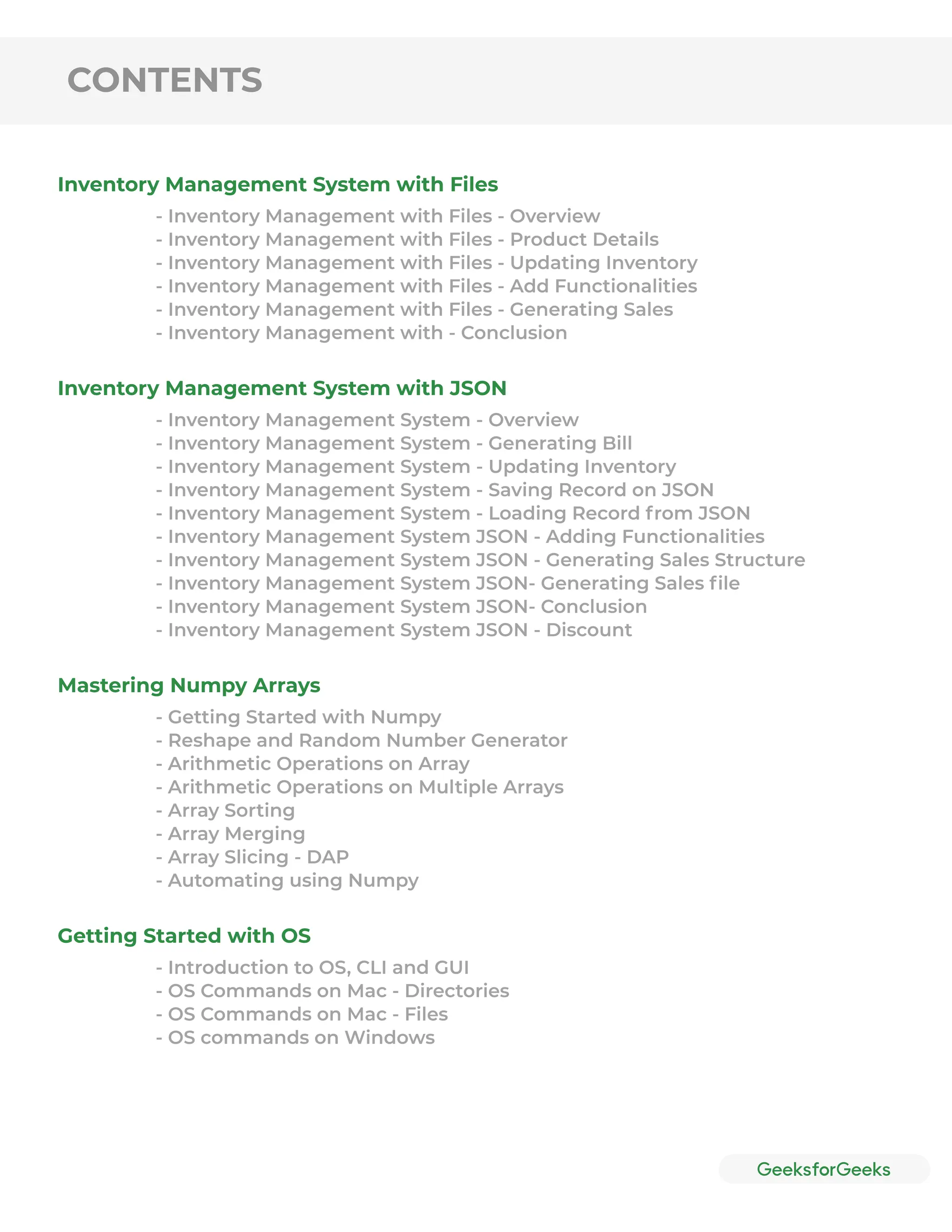 CONTENTS
Inventory Management System with Files
Inventory Management System with JSON
Mastering Numpy Arrays
Getting Started with OS
- Inventory Management with Files - Overview
- Inventory Management with Files - Product Details
- Inventory Management with Files - Updating Inventory
- Inventory Management with Files - Add Functionalities
- Inventory Management with Files - Generating Sales
- Inventory Management with - Conclusion
- Inventory Management System - Overview
- Inventory Management System - Generating Bill
- Inventory Management System - Updating Inventory
- Inventory Management System - Saving Record on JSON
- Inventory Management System - Loading Record from JSON
- Inventory Management System JSON - Adding Functionalities
- Inventory Management System JSON - Generating Sales Structure
- Inventory Management System JSON- Generating Sales ﬁle
- Inventory Management System JSON- Conclusion
- Inventory Management System JSON - Discount
- Getting Started with Numpy
- Reshape and Random Number Generator
- Arithmetic Operations on Array
- Arithmetic Operations on Multiple Arrays
- Array Sorting
- Array Merging
- Array Slicing - DAP
- Automating using Numpy
- Introduction to OS, CLI and GUI
- OS Commands on Mac - Directories
- OS Commands on Mac - Files
- OS commands on Windows
 