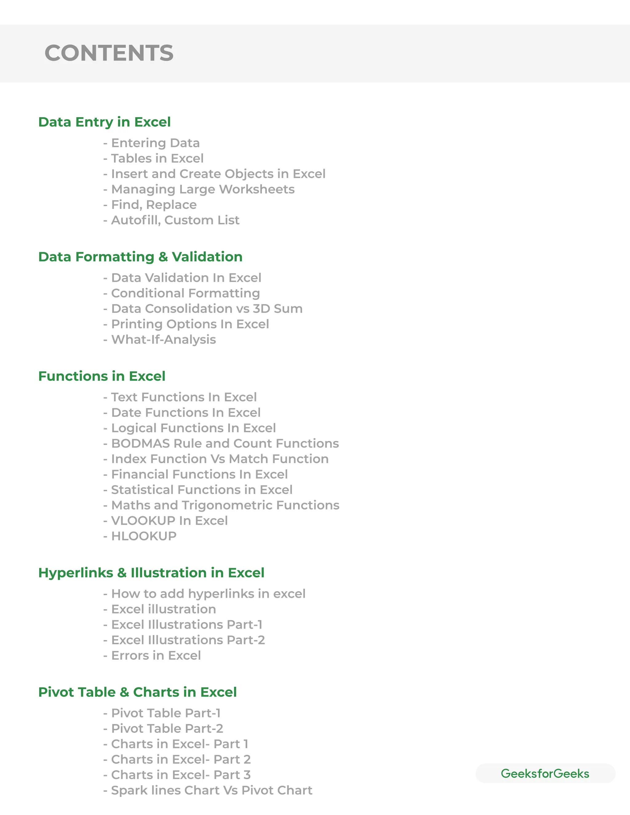 CONTENTS
Data Entry in Excel
Data Formatting & Validation
Functions in Excel
Hyperlinks & Illustration in Excel
Pivot Table & Charts in Excel
- Entering Data
- Tables in Excel
- Insert and Create Objects in Excel
- Managing Large Worksheets
- Find, Replace
- Autoﬁll, Custom List
- Data Validation In Excel
- Conditional Formatting
- Data Consolidation vs 3D Sum
- Printing Options In Excel
- What-If-Analysis
- Text Functions In Excel
- Date Functions In Excel
- Logical Functions In Excel
- BODMAS Rule and Count Functions
- Index Function Vs Match Function
- Financial Functions In Excel
- Statistical Functions in Excel
- Maths and Trigonometric Functions
- VLOOKUP In Excel
- HLOOKUP
- How to add hyperlinks in excel
- Excel illustration
- Excel Illustrations Part-1
- Excel Illustrations Part-2
- Errors in Excel
- Pivot Table Part-1
- Pivot Table Part-2
- Charts in Excel- Part 1
- Charts in Excel- Part 2
- Charts in Excel- Part 3
- Spark lines Chart Vs Pivot Chart
 