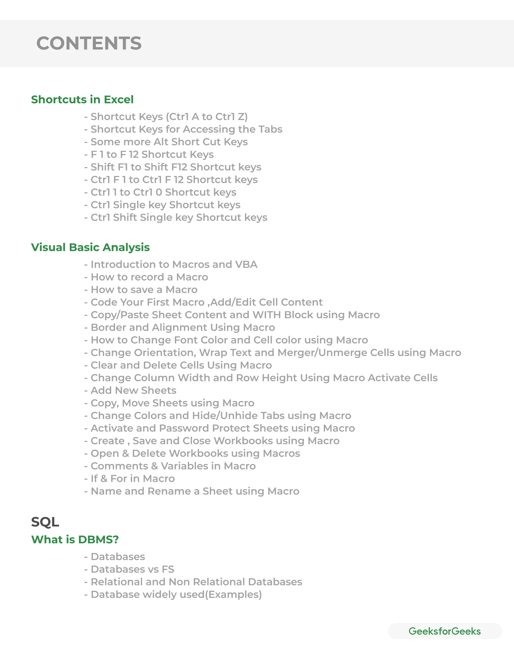 CONTENTS
Shortcuts in Excel
Visual Basic Analysis
- Shortcut Keys (Ctr1 A to Ctr1 Z)
- Shortcut Keys for Accessing the Tabs
- Some more Alt Short Cut Keys
- F 1 to F 12 Shortcut Keys
- Shift F1 to Shift F12 Shortcut keys
- Ctr1 F 1 to Ctr1 F 12 Shortcut keys
- Ctr1 1 to Ctr1 0 Shortcut keys
- Ctr1 Single key Shortcut keys
- Ctr1 Shift Single key Shortcut keys
- Introduction to Macros and VBA
- How to record a Macro
- How to save a Macro
- Code Your First Macro ,Add/Edit Cell Content
- Copy/Paste Sheet Content and WITH Block using Macro
- Border and Alignment Using Macro
- How to Change Font Color and Cell color using Macro
- Change Orientation, Wrap Text and Merger/Unmerge Cells using Macro
- Clear and Delete Cells Using Macro
- Change Column Width and Row Height Using Macro Activate Cells
- Add New Sheets
- Copy, Move Sheets using Macro
- Change Colors and Hide/Unhide Tabs using Macro
- Activate and Password Protect Sheets using Macro
- Create , Save and Close Workbooks using Macro
- Open & Delete Workbooks using Macros
- Comments & Variables in Macro
- If & For in Macro
- Name and Rename a Sheet using Macro
What is DBMS?
- Databases
- Databases vs FS
- Relational and Non Relational Databases
- Database widely used(Examples)
SQL
 