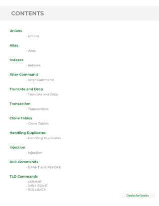 CONTENTS
Unions
Alias
Indexes
Alter Command
Truncate and Drop
Transaction
Clone Tables
Handling Duplicates
Injection
DLC Commands
TLD Commands
- Unions
- Alias
- Indexes
- Alter Command
- Truncate and Drop
- Transactions
- Clone Tables
- Handling Duplicates
- Injection
- GRANT and REVOKE
- COMMIT
- SAVE POINT
- ROLLBACK
 