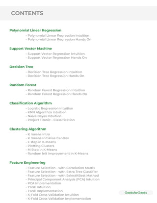 CONTENTS
Polynomial Linear Regression
Support Vector Machine
Decision Tree
Random Forest
Classiﬁcation Algorithm
Clustering Algorithm
Feature Engineering
- Polynomial Linear Regression Intuition
- Polynomial Linear Regression Hands On
- Support Vector Regression Intuition
- Support Vector Regression Hands On
- Decision Tree Regression Intuition
- Decision Tree Regression Hands On
- Random Forest Regression Intuition
- Random Forest Regression Hands On
- Logistic Regression Intuition
- KNN Algorithm Intuition
- Naive Bayes Intuition
- Project Titanic - Classiﬁcation
- K means intro
- K means Initialise Centres
- E step in K-Means
- Plotting Clusters
- M Step in K-Means
- Random lnit improvement in K-Means
- Feature Selection - with Correlation Matrix
- Feature Selection - with Extra Tree Classiﬁer
- Feature Selection - with SelectKBest Method
- Principal Component Analysis (PCA) Intuition
- PCA Implementation
- TSNE Intuition
- TSNE Implementation
- K-Fold Cross Validation Intuition
- K-Fold Cross Validation Implementation
 
